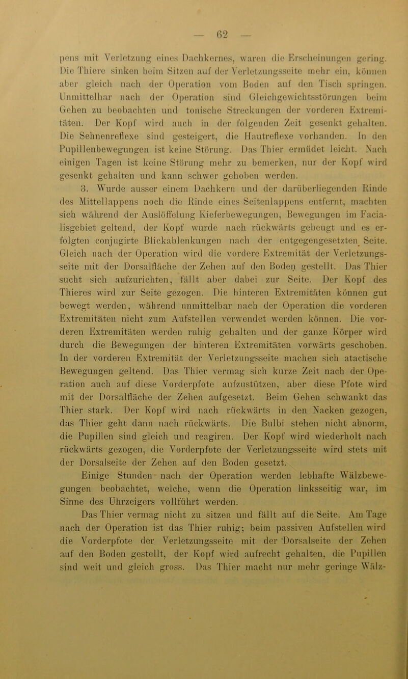 pens mit Verletzung eines Dachkernes, waren die Erscheinungen gering. aber gleich nach der Operation vom Boden auf den Tisch springen. Unmittelbar nach der Operation sind Gleichgewichtsstörungen beim Gehen zu beobachten und tonische Streckungen der vorderen Extremi- täten. Der Kopf wird auch in der folgenden Zeit gesenkt gehalten. Die Sehnenreflexe sind gesteigert, die Hautreflexe vorhanden, ln den Pupillenbewegungen ist keine Störung. Das Thier ermüdet leicht. Nach einigen Tagen ist keine Störung mehr zu bemerken, nur der Kopf wird gesenkt gehalten und kann schwer gehoben werden. 3. Wurde ausser einem Dachkern und der darüberliegenden Rinde tles Mittellappens noch die Rinde eines Seitenlappens entfernt, machten sich während der Auslöffelung Kieferbewegungen, Bewegungen im Facia- lisgebiet geltend, der Kopf wurde nach rückwärts gebeugt und es er- folgten conjugirte Blickablenkungen nach der entgegengesetzten. Seite. Gleich nach der Operation wird die vordere Extremität der Verletzungs- seite mit der Dorsalfläche der Zehen auf den Boden gestellt. Das Thier sucht sich aufzurichten, fällt aber dabei zur Seite. Der Kopf des Thieres wird zur Seite gezogen. Die hinteren Extremitäten können gut bewegt werden, während unmittelbar nach der Operation die vorderen Extremitäten nicht zum Aufstellen verwendet werden können. Die vor- deren Extremitäten werden ruhig gehalten und der ganze Körper wird durch die Bewegungen der hinteren Extremitäten vorwärts geschoben, ln der vorderen Extremität der Verletzungsseite machen sich atactische Bewegungen geltend. Das Thier vermag sich kurze Zeit nach der Ope- ration auch auf diese Vorderpfote aufzustützen, aber diese Pfote wird mit der Dorsalfläche der Zehen aufgesetzt. Beim Gehen schwankt das Thier stark. Der Kopf wird nach rückwärts in den Nacken gezogen, das Thier geht dann nach rückwärts. Die Bulbi stehen nicht abnorm, die Pupillen sind gleich und reagiren. Der Kopf wird wiederholt nach rückwärts gezogen, die Vorderpfote der Verletzungsseite wird stets mit der Dorsalseite der Zehen auf den Boden gesetzt. Einige Stunden nach der Operation werden lebhafte Wälzbewe- gungen beobachtet, welche, wenn die Operation linksseitig war, im Sinne des Uhrzeigers vollführt werden. Das Thier vermag nicht zu sitzen und fällt auf die Seite. Am Tage nach der Operation ist das Thier ruhig; beim passiven Aufstellen wird die Vorderpfote der Verletzungsseite mit der ’Dorsalseite der Zehen auf den Boden gestellt, der Kopf wird aufrecht gehalten, die Pupillen sind weit und gleich gross. Das Thier macht nur mehr geringe Wälz-