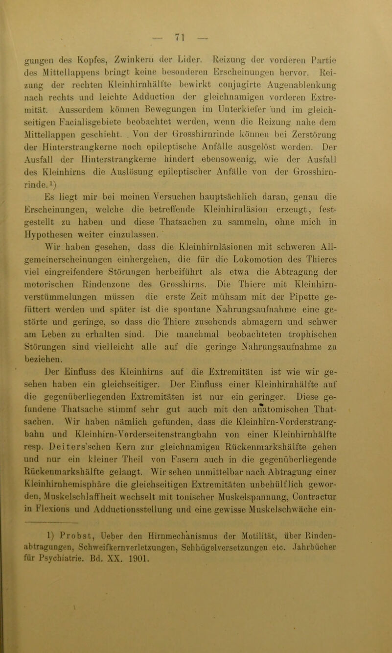 gangen des Kopfes, Zwinkern der Lider. Reizung der vorderen Partie des Mittellappens bringt keine besonderen Erscheinungen hervor. Rei- zung der rechten Kleinhirnhälfte bewirkt conjugirte Augenablenkung nach rechts und leichte Adduction der gleichnamigen vorderen Extre- mität. Ausserdem können Bewegungen im Unterkiefer und im gleich- seitigen Facialisgebiete beobachtet werden, wenn die Reizung nahe dem Mittellappen geschieht. . Von der Grosshirnrinde können bei Zerstörung der Hinterstrangkerne noch epileptische Anfälle ausgelöst werden. Der Ausfall der Hinterstrangkerne hindert ebensowenig, wie der Ausfall des Kleinhirns die Auslösung epileptischer Anfälle von der Grosshirn- rinde.1) Es liegt mir bei meinen Versuchen hauptsächlich daran, genau die Erscheinungen, welche die betreffende Kleinhirnläsion erzeugt, fest- gestellt zu haben und diese Thatsachen zu sammeln, ohne mich in Hypothesen weiter einzulassen. Wir haben gesehen, dass die Kleinhirnläsionen mit schweren All- gemeinerscheinungen einhergehen, die für die Lokomotion des Thieres viel eingreifendere Störungen herbeiführt als etwa die Abtragung der motorischen Rindenzone des Grosshirns. Die Thiere mit Kleinhirn- verstümmelungen müssen die erste Zeit mühsam mit der Pipette ge- füttert werden und später ist die spontane Nahrungsaufnahme eine ge- störte und geringe, so dass die Thiere zusehends abmagern und schwer am Leben zu erhalten sind. Die manchmal beobachteten trophischen Störungen sind vielleicht alle auf die geringe Nahrungsaufnahme zu beziehen. Der Einfluss des Kleinhirns auf die Extremitäten ist wie wir ge- sehen haben ein gleichseitiger. Der Einfluss einer Kleinhirnhälfte auf die gegenüberliegenden Extremitäten ist nur ein geringer. Diese ge- fundene Thatsache stimmt sehr gut auch mit den anatomischen That- sachen. Wir haben nämlich gefunden, dass die Kleinhirn-Vorderstrang- bahn und Kleinhirn-Vorderseitenstrangbahn von einer Kleinhirnhälfte resp. Deiters’schen Kern zur gleichnamigen Rückenmarkshälfte gehen und nur ein kleiner Theil von Fasern auch in die gegenüberliegende Rückenmarkshälfte gelangt. Wirsehen unmittelbar nach Abtragung einer Kleinhirnhemisphäre die gleichseitigen Extremitäten unbehülflich gewor- den, Muskelschlaffheit wechselt mit tonischer Muskelspannung, Contra ctur in Flexions und Adductionsstellung und eine gewisse Muskelschwäche ein- 1) Probst, Ueber den Hirnmechanismus der Motilität, über Rinden- abtragungen, Schweifkernverletzungen, Sehluigelversetzungen etc. Jahrbücher für Psychiatrie. Bd. XX. 1901.