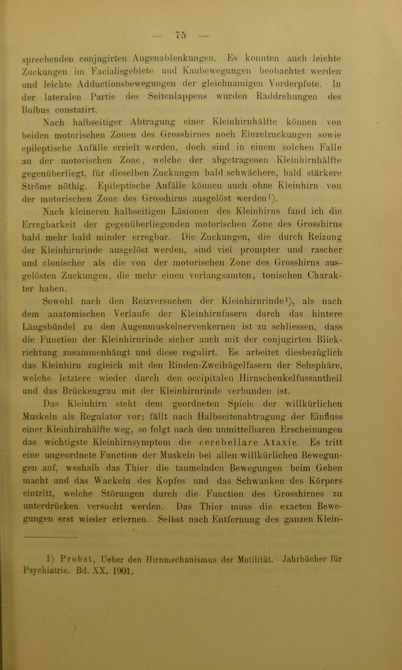 sprechenden conjugirten Augenablenkungen. Es konnten auch leichte Zuckungen im Facialisgebieto und Kaubewegungen beobachtet werden und leichte Adductionsbewegungen der gleichnamigen Vorderpfote. In der lateralen Partie des Seitenlappens wurden Raddrehungen des Bulbus constatirt. Nach halbseitiger Abtragung einer Kleinhirnhälfte können von beiden motorischen Zonen des. Grosshirnes noch Einzelzuckungen sowie epileptische Anfälle erzielt werden, doch sind in einem solchen Falle an der motorischen Zone, welche der abgetragenen Kleinhirnhälfte gegenüberliegt, für dieselben Zuckungen bald schwächere, bald stärkere Ströme nöthig. Epileptische Anfälle können auch ohne Kleinhirn von der motorischen Zone des Grosshirns ausgelöst werden1). Nach kleineren halbseitigen Läsionen des Kleinhirns fand ich die Erregbarkeit der gegenüberliegenden motorischen Zone des Grosshirns bald mehr bald minder erregbar. Die Zuckungen, die durch Reizung der Kleinhirnrinde ausgelöst werden, sind viel prompter und rascher und clouischer als die von der motorischen Zone des Grosshirns aus- gelösten Zuckungen, die mehr einen verlangsamten, tonischen Charak- ter haben. Sowohl nach den Reizversuchen der Kleinhirnrinde1), als nach dem anatomischen Verlaufe der Kleinhirnfasern durch das hintere Längsbündel zu den Augenmuskelnervenkernen ist zu sch Hessen, dass die Function der Kleinhirnrinde sicher auch mit der conjugirten Blick- richtung zusammenhängt und diese regulirt. Es arbeitet diesbezüglich das Kleinhirn zugleich mit den Rinden-Zweihiigelfasern der Sehsphäre, welche letztere wieder durch den occipitalen Hirnschenkelfussantheil und das Brückengrau mit der Kleinhirnrinde verbunden ist. Das Kleinhirn steht dem geordneten Spiele der willkürlichen Muskeln als Regulator vor; fällt nach Halbseitenabtragung der Einfluss einer Kleinhirnhälfte weg, so folgt nach den unmittelbaren Erscheinungen das wichtigste Kleinhirnsymptom die cerebellare Ataxie. Es tritt eine ungeordnete Function- der Muskeln bei allen willkürlichen Bewegun- gen auf, weshalb das Thier die taumelnden Bewegungen beim Gehen macht und das Wackeln des Kopfes und das Schwanken des Körpers eintritt, welche Störungen durch die Function des Grosshirnes zu unterdrücken versucht werden. Das Thier muss die exacten Bewe- gungen erst wieder erlernen. Selbst nach Entfernung des ganzen Klein- 1) Probst, Ueber den Hirnmechanismus der Motilität. Jahrbücher für