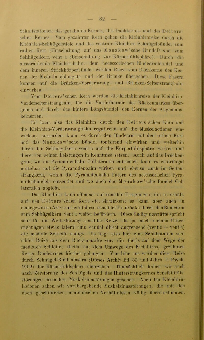 Schaltstationen des gezahnten Kernes, des Dachkernes und des Deiters- schen Kernes. Vom gezahnten Kern gehen die Kleinhirnreize durch die Kleinhirn-Sehhügelstiele und das ventrale Kleinhirn-Sebhiigelbündel zum rotheu Kern (Umschaltung auf das Monakow1 sehe Bündel' und zum Sehhügelkern vent a (Umschaltung zur Körperfühlsphäre). Durch die ausstrahlende Kleinhirnbahn, dem accessorischen Bindearmbündel und dem inneren Strickkörperbündel werden Beize vom Dachkerne den Ker- nen der Medulla oblongata und der Brücke übergeben. Diese Fasern können auf die Brücken-Vorderstrang- und Brücken-Seitenstrangbahn einwirken. Vom Deiters’schen Kern werden die Kleinhirnreize der Kleinhirn- Vorderseitenstrangbahn für die Vorderhörner des Rückenmarkes über- geben und durch das hintere Längsbündel den Kernen der Augenmus- kelnerven. Es kann also das Kleinhirn durch den Deiters’schen Kern und die Kleinhirn-Vorderstrangbahn regulirend auf die .Muskelactionen ein- wirken, ausserdem kann es durch den Bindearm auf den rothen Kern und das Monakow’sehe Bündel tonisirend einwirken und weiterhin durch den Sehhügelkern vent a auf die Körperfühlsphäre wirken und diese von seinen Leistungen in Kenntniss setzen. Auch auf das Brücken- grau, wo die Pyramidenbahn Collateralen entsendet, kann es centrifugal mittelbar auf die Pyramidenbahn wirken und ebenso auch im Seiten- strangkern, wohin die Pyramidenbahn Fasern des accessorischen Pyra- midenbündels entsendet und wo auch das Monakow’sche Bündel Col- lateralen abgiebt. Das Kleinhirn kann offenbar auf sensible Erregungen, die es erhält, auf den Deiters’schen Kern etc. ein wirken; es kann aber auch in einer gewissen Art verarbeitet diese sensiblen Eindrücke durch den Bindearm zum Sehhügellcern vent a weiter befördern. Diese Endigungsstätte spricht sehr für die Weiterleitung sensibler Reize, da ja nach meinen Unter- suchungen etwas lateral und caudal direct angrenzend (vent c -j- vent a) die mediale Schleife endigt. Es liegt also hier eine Schaltstation sen- sibler Reize aus dem Rückenmarke vor, die theils auf dem Wege der medialen Schleife, theils auf dem Umwege des Kleinhirns, gezahnten Kerns, Bindearmes hierher gelangen. Von hier aus werden diese Reize durch Sehhügel-Rindenfasern (Dieses Archiv Bd. 33 und Jahrb. f. Psych. 1902) der Körperfühlsphäre übergeben. Thatsächlich haben wir auch nach Zerstörung des Sehhügels und des Hinterstrangkernes Sensibilitäts- störungen besonders Muskelsinnstöruugen gesehen. Auch bei Kleinhirn- läsionen sahen wir vorübergehende Muskelsinnsstörnngen, die mit den oben geschilderten, anatomischen Verhältnissen völlig übereinstimmen.