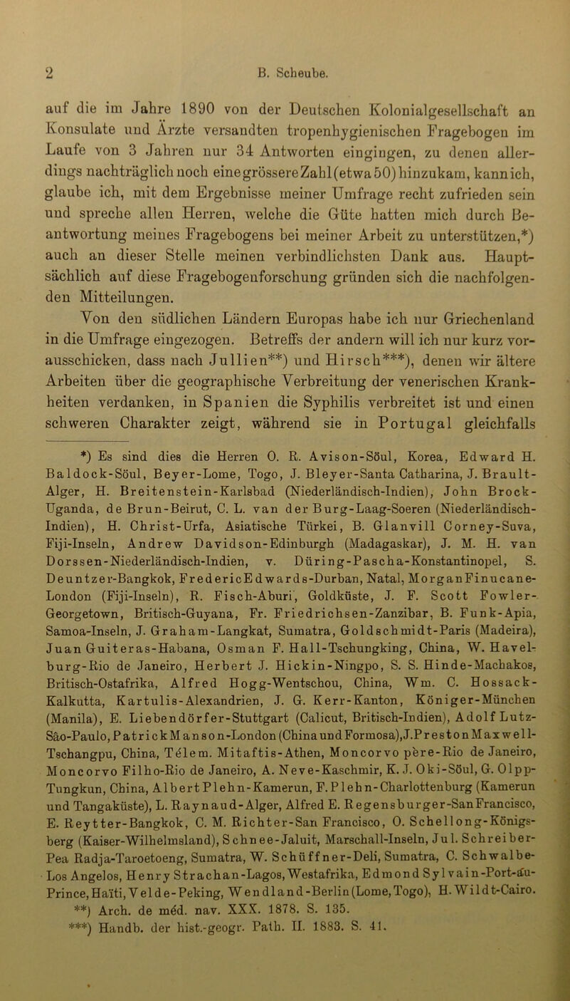 auf die im Jahre 1890 von der Deutschen Kolonialgesellschaft an Konsulate und Arzte versandten tropenhygienischen Fragebogen im Laufe von 3 Jahren nur 34 Antworten eingingen, zu denen aller- dings nachträglich noch einegrössereZahl(etwa 50) hinzukam, kann ich, glaube ich, mit dem Ergebnisse meiner Umfrage recht zufrieden sein und spreche allen Herren, welche die Güte hatten mich durch Be- antwortung meines Fragebogens bei meiner Arbeit zu unterstützen,*) auch an dieser Stelle meinen verbindlichsten Dank aus. Haupt- sächlich auf diese Fragebogeuforschung gründen sich die nachfolgen- den Mitteilungen. Von den südlichen Ländern Europas habe ich nur Griechenland in die Umfrage eingezogen. Betreffs der andern will ich nur kurz vor- ausschicken, dass nach Jullien**) und Hirsch***), denen wir ältere Arbeiten über die geographische Verbreitung der venerischen Krank- heiten verdanken, in Spanien die Syphilis verbreitet ist und einen schweren Charakter zeigt, während sie in Portugal gleichfalls *) Es sind dies die Herren 0. R. Avison-Söul, Korea, Edward H. Ba 1 dock-Söul, Beyer-Lome, Togo, J. Bleyer-Santa Catharina, J. Brault- Alger, H. Breitenstein-Karlsbad (Niederländisch-Indien), Jobn Brock- Uganda, de Brun-Beirut, C. L. van der Burg-Laag-Soeren (Niederländisch- Indien), H. Christ-Urfa, Asiatische Türkei, B. Glanvill Corney-Suva, Fiji-Inseln, Andrew Davidson-Edinburgh (Madagaskar), J. M. H. van Dorssen-Niederländisch-Indien, v. Düring-Pascha-Konstantinopel, S. Deuntzer-Bangkok, FredericEdwards-Durban, Natal, MorganFinucane- London (Fiji-Inseln), R. Fisch-Aburi, Goldküste, J. F. Scott Fowler- Georgetown, Britisch-Guyana, Fr. Friedrichsen-Zanzibar, B. Funk-Apia, Samoa-Inseln, J. Graham-Langkat, Sumatra, Goldschmidt-Paris (Madeira), Juan Guiteras-Habana, Osman F. Hall-Tschungking, China, W. Havel- burg-Rio de Janeiro, Herbert J. Hickin-Ningpo, S. S. Hinde-Machakos, Britisch-Ostafrika, Alfred Hogg-Wentschou, China, Wm. C. Hossack- Kalkutta, Kartulis-Alexandrien, J. G. Kerr-Kanton, Königer-München (Manila), E. Liebendörfer-Stuttgart (Calicut, Britisch-Indien), Adolf Lutz- Säo-Paulo, PatrickManson -London (China und Formosa), J.P restonMaxwell- Tschangpu, China, Telern. Mitaftis-Athen, Moncorvo pere-Rio de Janeiro, Moncorvo Filho-Rio de Janeiro, A. Neve-Kaschmir, K. J. Oki-Söul, G. Olpp- Tungkun, China, Albert Plehn-Kamerun, F.Plehn-Charlottenburg (Kamerun und Tangaküste), L. Raynaud-Alger, Alfred E. Regensburger-SanFrancisco, E. Reytter-Bangkok, C. M. Richter-San Francisco, 0. Schellong-Königs- berg (Kaiser-Wilhelmsland), S chn ee-Jaluit, Marschall-Inseln, Ju 1. Schreiber- Pea Radja-Taroetoeng, Sumatra, W. Schtiff ner-Deli, Sumatra, C. Schwalbe- Los Angelos, Henry Strachan-Lagos, Westafrika, Edmond Sy 1 vain-Port-äu- Prince, Ha'iti, V el d e- Peking, W e n dl an d -Berlin (Lome, Togo), H. Wi ld t-Cairo. **) Arch. de mdd. nav. XXX. 1878. S. 135. ***) Handb. der hist.-geogr. Path. II. 1883. S. 41.