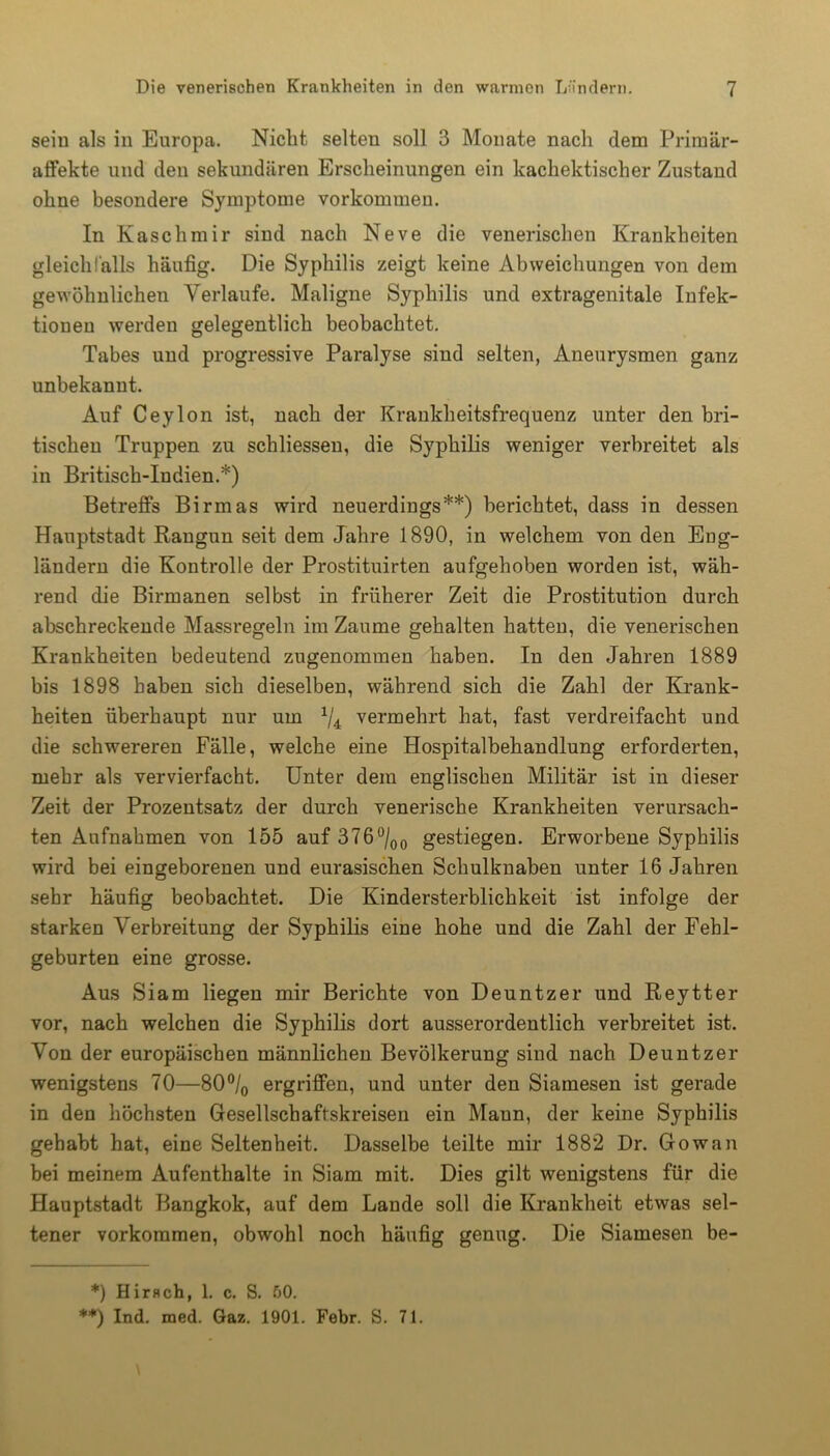 sein als in Europa. Nicht selten soll 3 Monate nach dem Prirnär- affekte und den sekundären Erscheinungen ein kachektischer Zustand ohne besondere Symptome Vorkommen. In Kaschmir sind nach Neve die venerischen Krankheiten gleichfalls häufig. Die Syphilis zeigt keine Abweichungen von dem gewöhnlichen Verlaufe. Maligne Syphilis und extragenitale Infek- tionen werden gelegentlich beobachtet. Tabes und progressive Paralyse sind selten, Aneurysmen ganz unbekannt. Auf Ceylon ist, nach der Krankheitsfrequenz unter den bri- tischen Truppen zu schliessen, die Syphilis weniger verbreitet als in Britisch-Indien.*) Betreffs Birmas wird neuerdings**) berichtet, dass in dessen Hauptstadt Rangun seit dem Jahre 1890, in welchem von den Eng- ländern die Kontrolle der Prostituirten aufgehoben worden ist, wäh- rend die Birmanen selbst in früherer Zeit die Prostitution durch abschreckende Massregeln im Zaume gehalten hatten, die venerischen Krankheiten bedeutend zugenommen haben. In den Jahren 1889 bis 1898 haben sich dieselben, während sich die Zahl der Krank- heiten überhaupt nur um */4 vermehrt hat, fast verdreifacht und die schwereren Fälle, welche eine Hospitalbehandlung erforderten, mehr als vervierfacht. Unter dem englischen Militär ist in dieser Zeit der Prozentsatz der durch venerische Krankheiten verursach- ten Aufnahmen von 155 auf 376°/00 gestiegen. Erworbene Syphilis wird bei eingeborenen und eurasischen Schulknaben unter 16 Jahren sehr häufig beobachtet. Die Kindersterblichkeit ist infolge der starken Verbreitung der Syphilis eine hohe und die Zahl der Fehl- geburten eine grosse. Aus Siam liegen mir Berichte von Deuntzer und Reytter vor, nach welchen die Syphilis dort ausserordentlich verbreitet ist. Von der europäischen männlichen Bevölkerung sind nach Deuntzer wenigstens 70—80°/0 ergriffen, und unter den Siamesen ist gerade in den höchsten Gesellschaftskreisen ein Maun, der keine Syphilis gehabt hat, eine Seltenheit. Dasselbe teilte mir 1882 Dr. Gowan bei meinem Aufenthalte in Siam mit. Dies gilt wenigstens für die Hauptstadt Bangkok, auf dem Lande soll die Krankheit etwas sel- tener Vorkommen, obwohl noch häufig genug. Die Siamesen be- *) Hirflch, 1. c. S. 50. **) Ind. med. Gaz. 1901. Febr. S. 71.