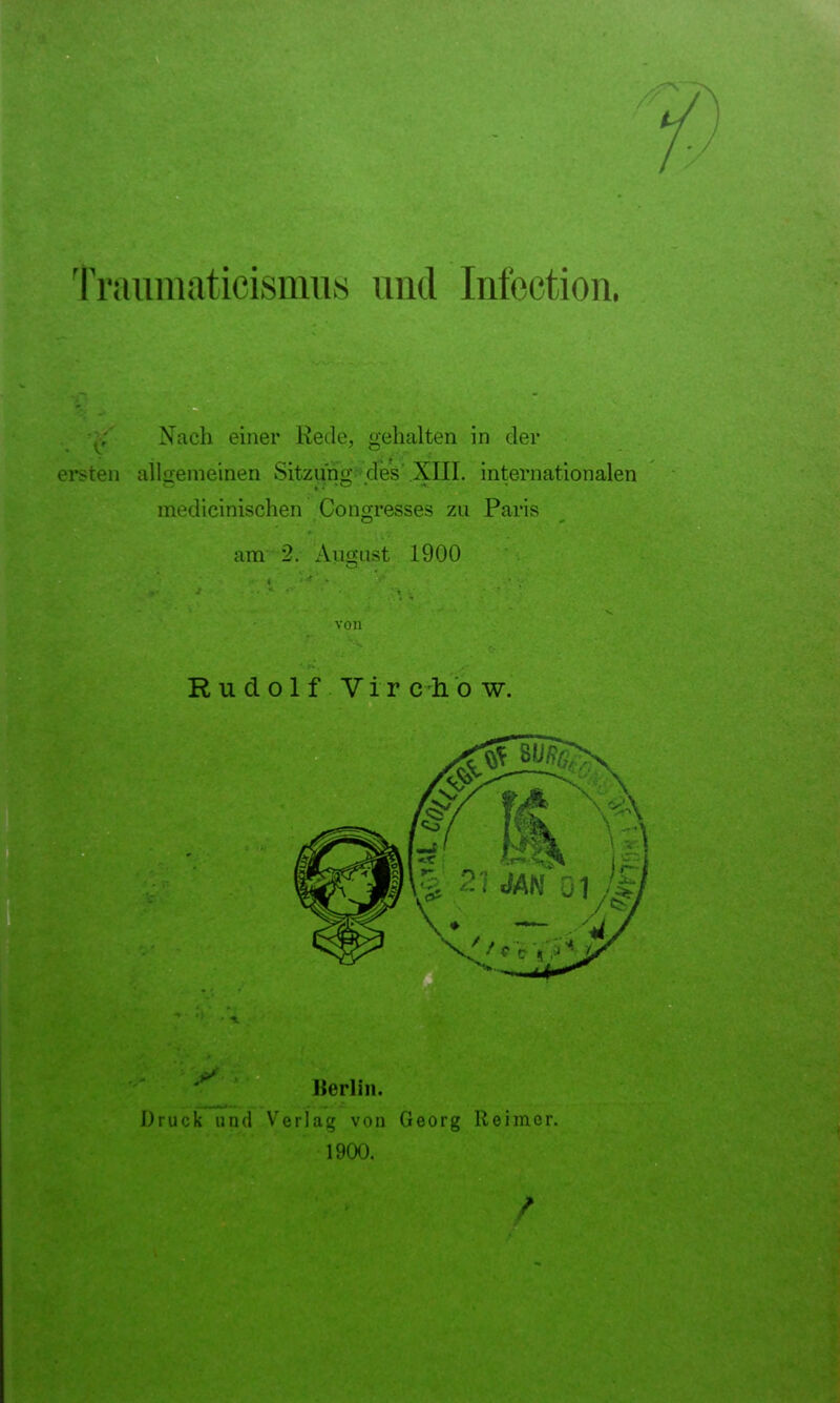 V. Triumiaticisnms und Infection. BiSI Nach einer Rede, gehalten in der ersten alloemeinen Sitzung des .XIII. internationalen medicinischen Congresses zu Paris o * am 2. August 1900 O von Rudolf Vir c-li o w. Berlin. Druck und Verlag von Georg Reimer. 1900.