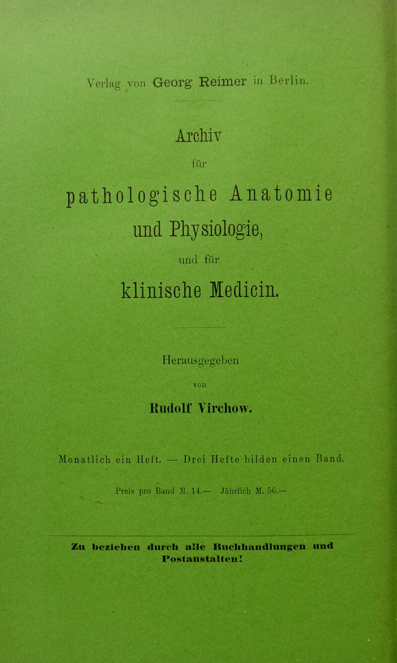 Verlag von Georg Reimer in Berlin. Archiv für pathologische Anatomie und Physiologie, und für klinische Medicin. Herausgegeben von Rudolf Virchow. Monatlich ein Heft. — Drei Hefte bilden einen Band. Preis pro Band M. 14.— Jährlich M. 56.— Zu beziehen durch alle Biiclihaiidlungen und Postaiistalteii!