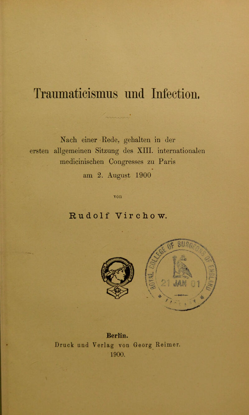 Traumaticismus und Infection. Nach einer Rede, gehalten in der ersten allgemeinen Sitzung des XIII. internationalen medicinischen Congresses zu Paris am 2. August 1900 von Rudolf Vircliow. Berlin. Druck und Verlag von Georg Reimer. 1900.