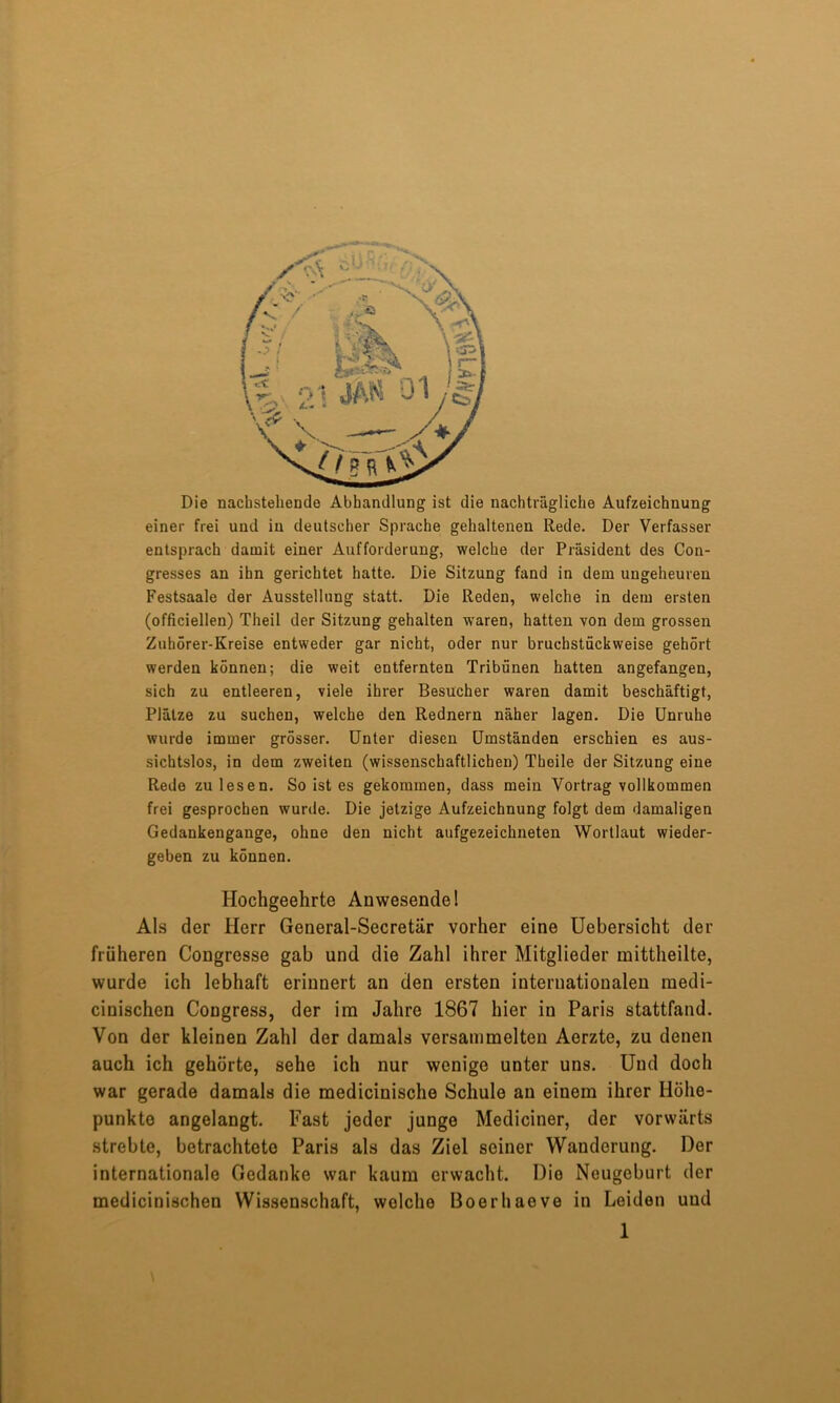 Die nachstehende Abhandlung ist die nachträgliche Aufzeichnung einer frei und in deutscher Sprache gehaltenen Rede. Der Verfasser entsprach damit einer Aufforderung, welche der Präsident des Con- gresses an ihn gerichtet hatte. Die Sitzung fand in dem ungeheuren Festsaale der Ausstellung statt. Die Reden, welche in dem ersten (officiellen) Theil der Sitzung gehalten waren, hatten von dem grossen Zuhörer-Kreise entweder gar nicht, oder nur bruchstückweise gehört werden können; die weit entfernten Tribünen hatten angefangen, sich zu entleeren, viele ihrer Besucher waren damit beschäftigt, Plätze zu suchen, welche den Rednern näher lagen. Die Unruhe wurde immer grösser. Unter diesen Umständen erschien es aus- sichtslos, in dem zweiten (wissenschaftlichen) Theile der Sitzung eine Rede zu lesen. So ist es gekommen, dass mein Vortrag vollkommen frei gesprochen wurde. Die jetzige Aufzeichnung folgt dem damaligen Gedankengange, ohne den nicht aufgezeichneten Wortlaut wieder- geben zu können. Hochgeehrte Anwesendei Als der Herr General-Secretär vorher eine Uebersicht der früheren Congresse gab und die Zahl ihrer Mitglieder mittheilte, wurde ich lebhaft erinnert an den ersten internationalen medi- cinischen Congress, der im Jahre 1867 hier in Paris stattfand. Von der kleinen Zahl der damals versammelten Aerzte, zu denen auch ich gehörte, sehe ich nur wenige unter uns. Und doch war gerade damals die medicinische Schule an einem ihrer Höhe- punkte angelangt. Fast jeder junge Mediciner, der vorwärts strebte, betrachtete Paris als das Ziel seiner Wanderung. Der internationale Gedanke war kaum erwacht. Die Neugeburt der medicinischen Wissenschaft, welche Boerhaeve in Leiden und 1