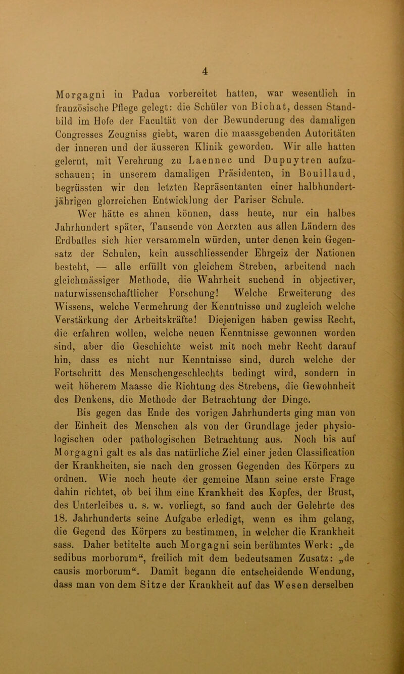 Morgagni in Padua vorbereitet hatten, war wesentlich in französische Pflege gelegt: die Schüler von Bichat, dessen Stand- bild im Hofe der Facultät von der Bewunderung des damaligen Congresses Zeugniss giebt, waren die maassgebenden Autoritäten der inneren und der äusseren Klinik geworden. Wir alle hatten gelernt, mit Verehrung zu Laennec und Dupuytren aufzu- schauen; in unserem damaligen Präsidenten, in Bouillaud, begrüssten wir den letzten Repräsentanten einer halbhundert- jährigen glorreichen Entwicklung der Pariser Schule. Wer hätte es ahnen können, dass heute, nur ein halbes Jahrhundert später. Tausende von Aerzten aus allen Ländern des Erdballes sich hier versammeln würden, unter denen kein Gegen- satz der Schulen, kein ausschliessender Ehrgeiz der Nationen besteht, — alle erfüllt von gleichem Streben, arbeitend nach gleichmässiger Methode, die Wahrheit suchend in objectiver, naturwissenschaftlicher Forschung! Welche Erweiterung des Wissens, welche Vermehrung der Kenntnisse und zugleich welche Verstärkung der Arbeitskräfte! Diejenigen haben gewiss Recht, die erfahren wollen, welche neuen Kenntnisse gewonnen worden sind, aber die Geschichte weist mit noch mehr Recht darauf hin, dass es nicht nur Kenntnisse sind, durch welche der Fortschritt des Menschengeschlechts bedingt wird, sondern in weit höherem Maasse die Richtung des Strebens, die Gewohnheit des Denkens, die Methode der Betrachtung der Dinge. Bis gegen das Ende des vorigen Jahrhunderts ging man von der Einheit des Menschen als von der Grundlage jeder physio- logischen oder pathologischen Betrachtung aus. Noch bis auf Morgagni galt es als das natürliche Ziel einer jeden Classification der Krankheiten, sie nach den grossen Gegenden des Körpers zu ordnen. Wie noch heute der gemeine Mann seine erste Frage dahin richtet, ob bei ihm eine Krankheit des Kopfes, der Brust, des Unterleibes u. s. w. vorliegt, so fand auch der Gelehrte des 18. Jahrhunderts seine Aufgabe erledigt, wenn es ihm gelang, die Gegend des Körpers zu bestimmen, in welcher die Krankheit sass. Daher betitelte auch Morgagni sein berühmtes Werk: „de sedibus morborum“, freilich mit dem bedeutsamen Zusatz: „de causis morborum^^. Damit begann die entscheidende Wendung, dass man von dem Sitze der Krankheit auf das Wesen derselben