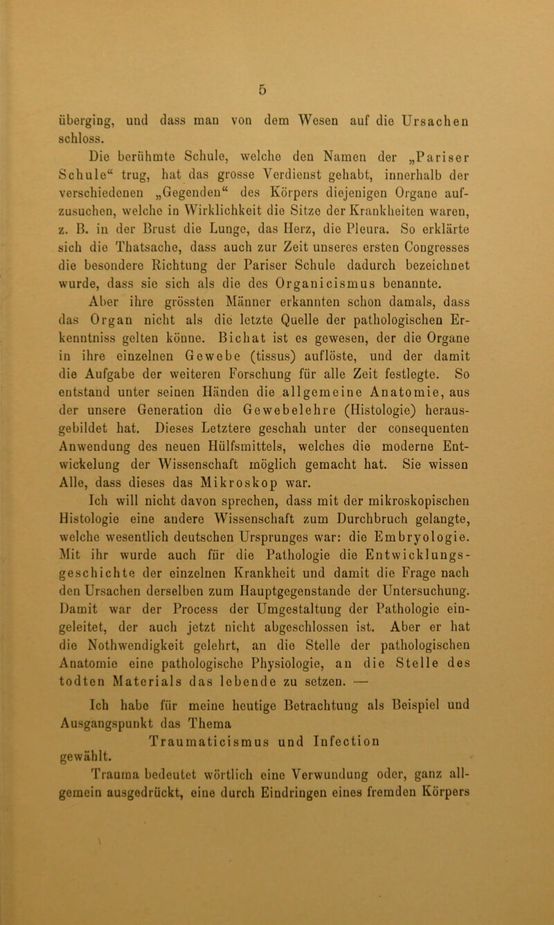 überging, und dass man von dom Wesen auf die Ursachen schloss. Die berühmte Schule, welche den Namen der „Pariser Schule“ trug, hat das grosse Verdienst gehabt, innerhalb der verschiedenen „Gegenden“ des Körpers diejenigen Organe auf- zusuchen, welche in Wirklichkeit die Sitze der Krankheiten waren, z. B. in der Brust die Lunge, das Herz, die Pleura. So erklärte sich die Thatsache, dass auch zur Zeit unseres ersten Congresses die besondere Richtung der Pariser Schule dadurch bezeichnet wurde, dass sie sich als die des Organicismus benannte. Aber ihre grössten Männer erkannten schon damals, dass das Organ nicht als die letzte Quelle der pathologischen Er- kenntniss gelten könne. Bichat ist es gewesen, der die Organe in ihre einzelnen Gewebe (tissus) auflöste, und der damit die Aufgabe der weiteren Forschung für alle Zeit festlegte. So entstand unter seinen Händen die allgemeine Anatomie, aus der unsere Generation die Gewebelehre (Histologie) heraus- gebildet hat. Dieses Letztere geschah unter der consequenten Anwendung des neuen Hülfsmittels, welches die moderne Ent- wickelung der Wissenschaft möglich gemacht hat. Sie wissen Alle, dass dieses das Mikroskop war. Ich will nicht davon sprechen, dass mit der mikroskopischen Histologie eine andere Wissenschaft zum Durchbruch gelangte, welche wesentlich deutschen Ursprunges war: die Embryologie. Mit ihr wurde auch für die Pathologie die Entwicklungs- geschichte der einzelnen Krankheit und damit die Frage nach den Ursachen derselben zum Hauptgegenstande der Untersuchung. Damit war der Process der Umgestaltung der Pathologie ein- geleitet, der auch jetzt nicht abgeschlossen ist. Aber er hat die Nothwendigkeit gelehrt, an die Stelle der pathologischen Anatomie eine pathologische Physiologie, an die Stelle des todten Materials das lebende zu setzen. — Ich habe für meine heutige Betrachtung als Beispiel und Ausgangspunkt das Thema Traumaticismus und Infection gewählt. Trauma bedeutet wörtlich eine Verwundung oder, ganz all- gemein ausgodrückt, eine durch Eindringen eines fremden Körpers