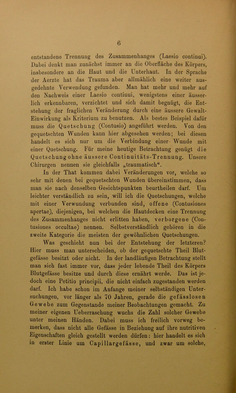 entstandeuo Trennung des Zusammenhanges (Laesio continui). Dabei denkt man zunächst immer an die Oberfläche des Körpers, insbesondere an die Haut und die Unterhaut. In der Sprache der Aerzte hat das Trauma aber allmählich eine weiter aus- gedehnte Verwendung gefunden. Man hat mehr und mehr auf den Nachweis einer Laesio contiuui, wenigstens einer äusser- lich erkennbaren, verzichtet und sich damit begnügt, die Ent- stehung der fraglichen Veränderung durch eine äussere Gewalt- Einwirkung als Kriterium zu benutzen. Als bestes Beispiel dafür muss die Quetschung (Contusio) angeführt werden. Von den gequetschten Wunden kann hier abgesehen werden; bei diesen handelt es sich nur um die Verbindung einer- Wunde mit einer Quetschung. Für meine heutige Betrachtung genügt die Quetschung ohne äussere Continuitäts-Trennung. Unsere Chirurgen nennen sie gleichfalls „traumatisch“. In der That kommen dabei Veränderungen vor, welche so sehr mit denen bei gequetschten Wunden übereinstimmen, dass man sie nach denselben Gesichtspunkten beurtheilen darf. Um leichter verständlich zu sein, will ich die Quetschungen, welche mit einer Verwundung verbunden sind, offene (Contusiones apertae), diejenigen, bei welchen die Hautdecken eine Trennung des Zusammenhanges nicht erlitten haben, verborgene (Con- tusiones occultae) nennen. Selbstverständlich gehören in die zweite Kategorie die meisten der gewöhnlichen Quetschungen. W^as geschieht nun bei der Entstehung der letzteren? Hier muss man unterscheiden, ob der gequetschte Theil Blut- gefässe besitzt oder nicht. In der landläufigen Betrachtung stellt man sich fast immer vor, dass jeder lebende Theil des Körpers Blutgefässe besitze und durch diese ernährt werde. Das ist je- doch eine Petitio principii, die nicht einfach zugestanden werden darf. Ich habe schon im Anfänge meiner selbständigen Unter- suchungen, vor länger als 70 Jahren, gerade die gefässlosen Gewebe zum Gegenstände meiner Beobachtungen gemacht. Zu meiner eigenen Ueberraschung wuchs die Zahl solcher Gewebe unter meinen Händen. Dabei muss ich freilich vorweg be- merken, dass nicht alle Gefässe in Beziehung auf ihre nutritiven Eigenschaften gleich gestellt werden dürfen: hier handelt es sich in erster Linie um Capillargefässe, und zwar um solche.