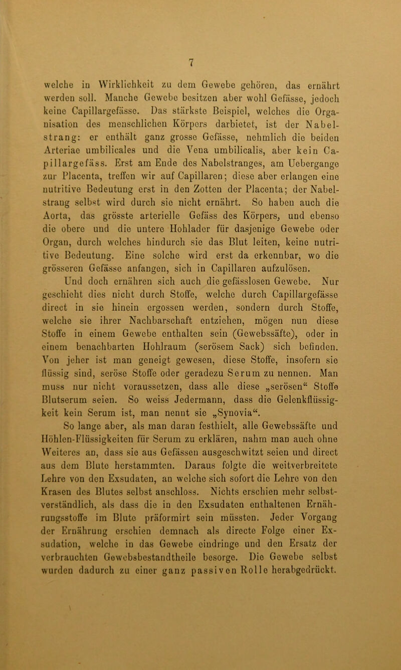 welche io Wirklichkeit zai dem Gewebe gehören, das ernährt werden soll. Manche Gewebe besitzen aber wohl Gefässe, jedoch keine Capillargefässe. Das stärkste Beispiel, welches die Orga- nisation des menschlichen Körpers darbietet, ist der Nabel- strang: er enthält ganz grosso Gefässe, uohmlich die beiden Arteriae umbilicales und die Vena umbilicalis, aber kein Ca- pillargefäss. Erst am Ende dos Nabclstranges, am Uebergango zur Placenta, treft’on wir auf Capillaren; diese aber erlangen eine nutritive Bedeutung erst in den Zotten der Placenta; der Nabel- strang selbst wird durch sie nicht ernährt. So haben auch die Aorta, das grösste arterielle Gefäss des Körpers, und ebenso die obere und die untere Hohladcr für dasjenige Gewebe oder Organ, durch welches hindurch sie das Blut leiten, keine nutri- tive Bedeutung. Eine solche wird erst da erkennbar, wo die grösseren Gefässe anfangen, sich in Capillaren aufzulösen. Und doch ernähren sich auch die gefässlosen Gewebe. Nur geschieht dies nicht durch Stoffe, welche durch Capillargefässe direct in sie hinein ergossen werden, sondern durch Stoffe, welche sie ihrer Nachbarschaft entziehen, mögen nun diese Stoffe in einem Gewebe enthalten sein (Gewebssäfte), oder in einem benachbarten Hohlraum (serösem Sack) sich befinden. Von jeher ist man geneigt gewesen, diese Stoffe, insofern sie flüssig sind, seröse Stoffe oder geradezu Serum zu nennen. Man muss nur nicht voraussetzen, dass alle diese „serösen“ Stoffe Blutserum seien. So weiss Jedermann, dass die Gelenkflüssig- keit kein Serum ist, man nennt sie „Synovia“. So lange aber, als man daran festhielt, alle Gewebssäfte und IIöhlen-Flüssigkeiten für Serum zu erklären, nahm man auch ohne Weiteres an, dass sie aus Gefässen ausgeschwitzt seien und direct aus dem Blute herstammten. Daraus folgte die weitverbreitete Lehre von den Exsudaten, an welche sich sofort die Lehre von den Krasen des Blutes selbst anschloss. Nichts erschien mehr selbst- verständlich, als dass die in den Exsudaten enthaltenen Ernäh- rungsstoffe im Blute präformirt sein müssten. Jeder Vorgang der Ernährung erschien demnach als directe Folge einer Ex- sudation, welche in das Gewebe eindringe und den Ersatz der verbrauchten Gewebsbestandtheile besorge. Die Gewebe selbst wurden dadurch zu einer ganz passiven Rolle herabgedrückt.