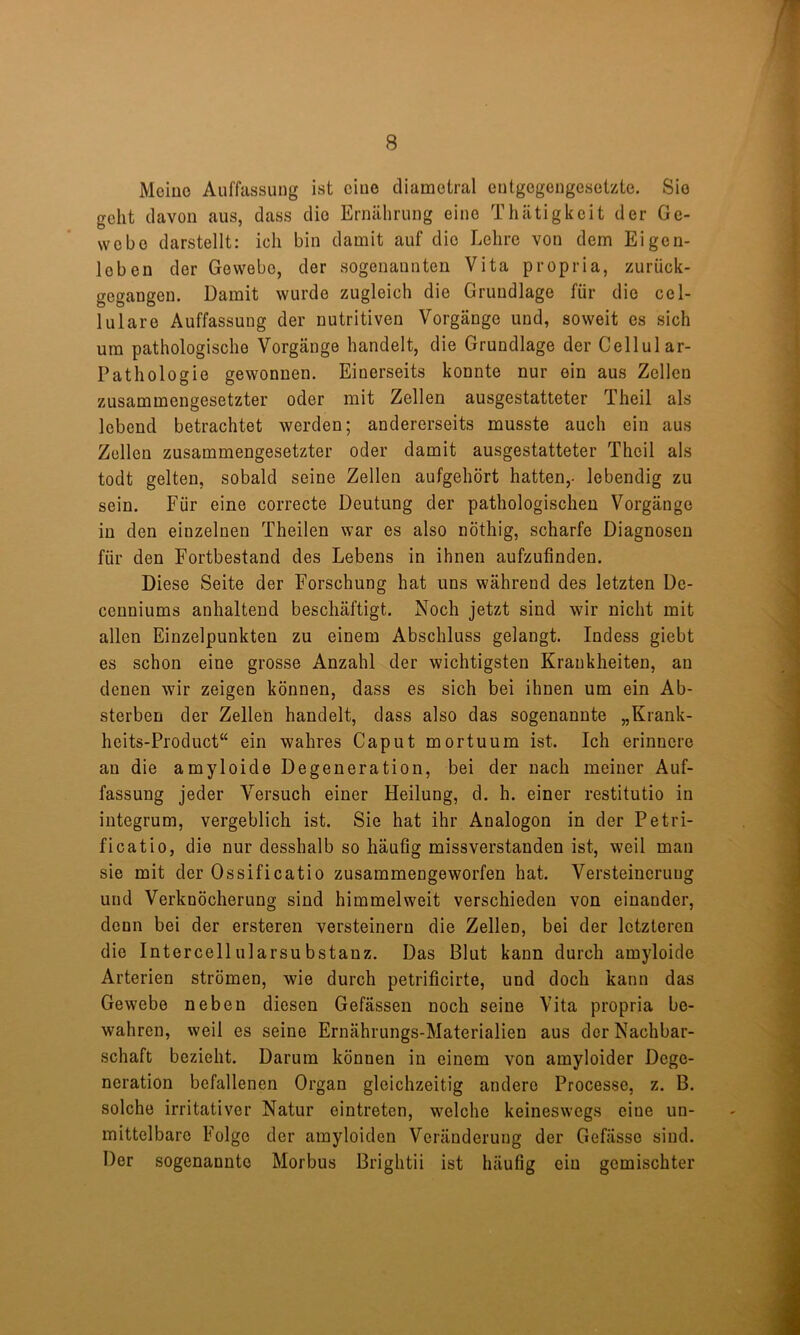 Meiuo Auffassung ist cluo diametral entgegengesetzte. Sie geht davon aus, dass die Ernährung eine Thätigkeit der Ge- webe darstellt: ich bin damit auf die Lehre von dem Eigen- leben der Gewebe, der sogenannten Vita propria, zurück- gegangen. Damit wurde zugleich die Grundlage für die cel- lulare Auffassung der nutritiven Vorgänge und, soweit es sich um pathologische Vorgänge handelt, die Grundlage der Cellular- Pathologie gewonnen. Einerseits konnte nur ein aus Zellen zusammengesetzter oder mit Zellen ausgestatteter Theil als lebend betrachtet werden; andererseits musste auch ein aus Zellen zusammengesetzter oder damit ausgestatteter Theil als todt gelten, sobald seine Zellen aufgehört hatten,- lebendig zu sein. Für eine correcte Deutung der pathologischen Vorgänge in den einzelnen Theilen war es also nöthig, scharfe Diagnosen für den Fortbestand des Lebens in ihnen aufzufinden. Diese Seite der Forschung hat uns während des letzten De- cenniums anhaltend beschäftigt. Noch jetzt sind wir nicht mit allen Einzelpunkten zu einem Abschluss gelangt. Indess giebt es schon eine grosse Anzahl der wichtigsten Krankheiten, an denen wir zeigen können, dass es sich bei ihnen um ein Ab- sterben der Zellen handelt, dass also das sogenannte „Krank- heits-Product“ ein wahres Caput mortuum ist. Ich erinnere au die amyloide Degeneration, bei der nach meiner Auf- fassung jeder Versuch einer Heilung, d. h. einer restitutio in integrum, vergeblich ist. Sie hat ihr Analogon in der Petri- ficatio, die nur desshalb so häufig missverstanden ist, weil mau sie mit der Ossificatio zusammengeworfen hat. Versteinerung und Verknöcherung sind himmelweit verschieden von einander, denn bei der ersteren versteinern die Zellen, bei der letzteren die Intercellularsubstanz. Das Blut kann durch amyloide Arterien strömen, wie durch petrificirte, und doch kann das Gewebe neben diesen Gefässen noch seine Vita propria be- wahren, weil es seine Ernährungs-Materialien aus der Nachbar- schaft bezieht. Darum können in einem von amyloider Dege- neration befallenen Organ gleichzeitig andere Processe, z. B. solche irritativer Natur eintreten, welche keineswegs eine un- mittelbare Folge der amyloiden Veränderung der Gefässe sind. Der sogenannte Morbus Brightii ist häufig ein gemischter