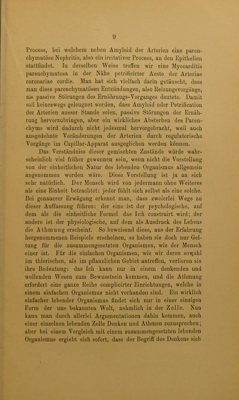 Process, bei wolcliom uoben Amyloid der Arterien eine paren- chymatöse Nephritis, also ein irritativer Procoss, an den Epithclien stattfindet. In derselben Weise treffen wir eine Myocarditis parenchymatosa in der Nähe petrificirter Aeste der Arteriae coronariae cordis. Man hat sich vielfach darin getäuscht, dass man diese parenchymatösen Entzündungen, also Reizungsvorgänge, ais passive Störungen des Ernährungs-Vorganges deutete. Damit soll keineswegs geleugnet werden, dass Amyloid oder Petrification der Arterien ausser Stande seien, passive Störungen der Ernäh- rung hervorzubringen, aber ein wirkliches Absterben des Paren- chyms wird dadurch nicht jedesmal hervorgebracht, weil auch ausgedehnte Veränderungen der Arterien durch regulatorische Vorgänge im Capillar-Apparat ausgeglichen werden können. Das Verständniss dieser gemischten Zustände würde wahr- scheinlich viel früher gewonnen sein, wenn nicht die Vorstellung von der einheitlichen Natur des lebenden Organismus allgemein angenommen worden wäre. Diese Vorstellung ist ja an sich sehr natürlich. Der Mensch wird von jedermann ohne Weiteres als eine Einheit betrachtet: jeder fühlt sich selbst als eine solche. Bei genauerer Erwägung erkennt man, dass zweierlei Wege zu dieser Auffassung führen: der eine ist der psychologische, auf dem als die einheitliche Formel das Ich construirt wird; der andere ist der physiologische, auf dem als Ausdruck des Lebens die Athmung erscheint. So beweisend diese, aus der Erfahrung hergenommenen Beispiele erscheinen, so haben sie doch nur Gel- tung für die zusammengesetzten Organismen, wie der Mensch einer ist. Für die einfachen Organismen, wie wir deren so\Yohl im thierischen, als im pflanzlichen Gebiet antreffen, verlieren sie ihre Bedeutung: das Ich kann nur in einem denkenden und wollenden Wesen zum Bewusstsein kommen, und die Athmung erfordert eine ganze Reihe complicirter Einrichtungen, welche in einem einfachen Organismus nicht vorhanden sind. Ein wirklich einfacher lebender Organismus findet sich nur in einer einzigen Form der uns bekannten Welt, nehmlich in der Zelle. Nun kann man durch allerlei Argumentationen dahin kommen, auch einer einzelnen lebenden Zelle Denken und Athmen zuzusprechen; aber bei einem Vergleich mit einem zusammengesetzten lebenden Organismus ergiebt sich sofort, dass der Begriff dos Denkens sich \