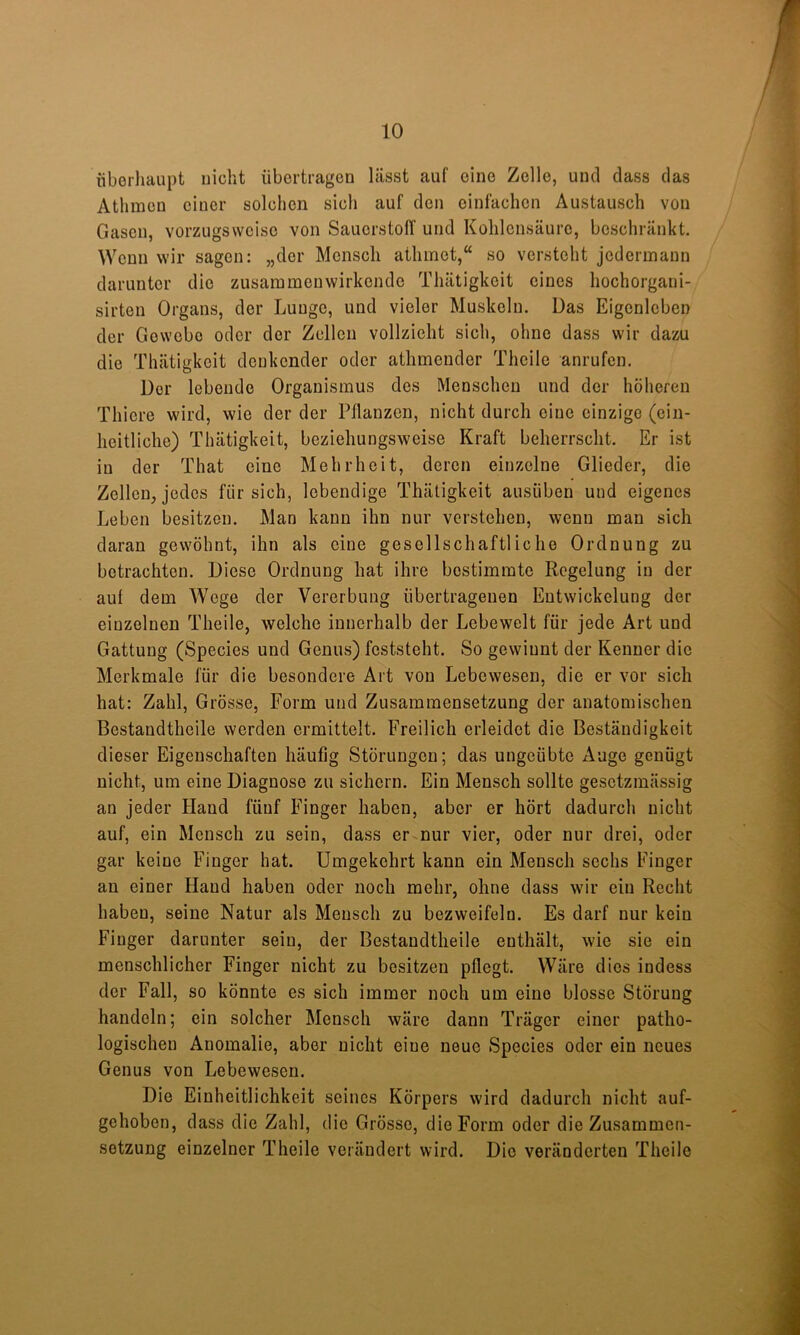 liberliaupt nicht übertragen lässt auf eine Zelle, und dass das Athmcn einer solchen sich auf den einfachen Austausch von Gasen, vorzugsweise von Sauerstoff und Kohlensäure, beschränkt. Wenn wir sagen: „der Mensch atlimet,“ so versteht jedermann darunter die zusaramenwirkende Thätigkeit eines hochorgani- sirten Organs, der Lunge, und vieler Muskeln. Das Eigenleben der Gewebe oder der Zellen vollzieht sich, ohne dass wir dazu die Thätigkeit denkender oder athmender Theile anrufen. Der lebende Organismus des Menschen und der höheren Thiere wird, wie der der Pflanzen, nicht durch eine einzige (ein- heitliche) Thätigkeit, beziehungsweise Kraft beherrscht. Er ist in der That eine Mehrheit, deren einzelne Glieder, die Zellen, jedes für sich, lebendige Thätigkeit ausüben und eigenes Leben besitzen. Man kann ihn nur verstehen, wenn man sich daran gewöhnt, ihn als eine gesellschaftliche Ordnung zu betrachten. Diese Ordnung hat ihre bestimmte Regelung in der auf dem Wege der Vererbung übertragenen Entwickelung der einzelnen Theile, welche innerhalb der Lebewelt für jede Art und Gattung (Species und Genus) feststeht. So gewinnt der Kenner die Merkmale für die besondere Art von Lebewesen, die er vor sich hat: Zahl, Grösse, Form und Zusammensetzung der anatomischen Bestandtheile werden ermittelt. Freilich erleidet die Beständigkeit dieser Eigenschaften häufig Störungen; das ungeübte Auge genügt nicht, um eine Diagnose zu sichern. Ein Mensch sollte gesetzmässig an jeder Hand fünf Finger haben, aber er hört dadurch nicht auf, ein Mensch zu sein, dass er nur vier, oder nur drei, oder gar keine Finger hat. Umgekehrt kann ein Mensch sechs Finger an einer Hand haben oder noch mehr, ohne dass wir ein Recht haben, seine Natur als Mensch zu bezweifeln. Es darf nur kein Finger darunter sein, der Bestandtheile enthält, wie sie ein menschlicher Finger nicht zu besitzen pflegt. Wäre dies indess der Fall, so könnte es sich immer noch um eine blosse Störung handeln; ein solcher Mensch wäre dann Träger einer patho- logischen Anomalie, aber nicht eine neue Species oder ein neues Genus von Lebewesen. Die Einheitlichkeit seines Körpers wird dadurch nicht auf- gehoben, dass die Zahl, die Grösse, die Form oder die Zusammen- setzung einzelner Theile verändert wird. Die veränderten Theile