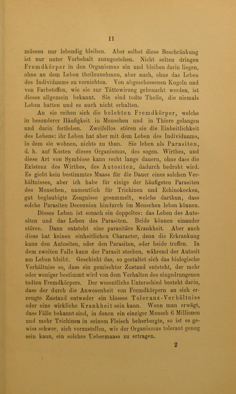 müssen nur lebendig bleiben. Aber selbst diese Beschränkung ist nur unter Vorbehalt zuzugestehen. Nicht seiten dringen Fremdkörper in den Organismus ein und bleiben darin liegen, ohne an dem Loben thoilzunehmen, aber auch, ohne das Leben des Individuums zu vernichten. Von abgeschossenen Kugeln und von Farbstoffen, wie sie zur Tättowirung gebraucht werden, ist dieses allgemein bekannt. Sie sind todte Theile, die niemals Leben hatten und es auch nicht erhalten. An sie reihen sich die belebten Fremdkörper, welche in besonderer Häufigkeit in Menschen und in Thiere gelangen und darin fortleben. Zweifellos stören sie die Einheitlichkeit des Lebens: ihr Leben hat aber mit dem Leben des Individuums, in dem sie wohnen, nichts zu thun. Sie leben als Parasiten, d. h. auf Kosten dieses Organismus, des sogeu. Wirthes, und diese Art von Symbiose kann recht lange dauern, ohne dass die Existenz des Wirthes, des Autositen, dadurch bedroht wird. Es giebt kein bestimmtes Maass für die Dauer eines solchen Ver- hältnisses, aber ich habe für einige der häufigsten Parasiten des Menschen, namentlich für Trichinen und Echinokocken, gut beglaubigte Zeugnisse gesammelt, welche darthun, dass solche Parasiten Decennien hindurch im Menschen leben können. Dieses Leben ist sonach ein doppeltes: das Leben des Auto- siten und das Leben des Parasiten. Beide können einander stören. Dann entsteht eine parasitäre Krankheit. Aber auch diese hat keinen einheitlichen Character, denn die Erkrankung kann den Autositen, oder den Parasiten, oder beide trelfen. In dem zweiten Falle kann der Parasit sterben, während der Autosit am Leben bleibt. Geschieht das, so gestaltet sich das biologische Verhältniss so, dass ein gemischter Zustand entsteht, der mehr oder weniger bestimmt wird von dem Verhalten des eingedrungenen todten Fremdkörpers. Der wesentliche Unterschied besteht darin, dass der durch die Anwesenheit von Fremdkörpern an sich er- zeugte Zustand entweder ein blosses Toler anz-Ver hältniss oder eine wirkliche Krankheitsein kann. Wenn man erwägt, da.s.s Fälle bekannt sind, in denen ein einziger Mensch G Millionen und mehr Trichinen in seinem Fleisch beherbergte, so ist es ge- wiss schwer, sich vorzustellen, wie der Organismus tolerant genug sein kann, ein solches Uebermaass zu ertragen. 2