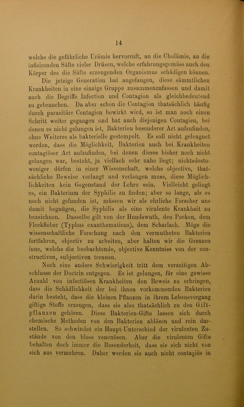 welche die gefährliche Urämie hervorruft, an die Cholämie, an die iulicirendeu Säfte vieler Drüsen, welche erfahrungsgemäss auch den Körper des die Säfte erzeugenden Organismus schädigen können. Die jetzige Generation hat angefangen, diese sämmtlichen Krankheiten in eine einzige Gruppe zusammenzufassen und damit auch die Begriffe lufection und Contagion als gleichbedeutend zu gebrauchen. Da aber schon die Contagion thatsächlich häufig durch parasitäre Contagien bewirkt wird, so ist man noch einen Schritt weiter gegangen und hat auch diejenigen Contagien, bei denen es nicht gelungen ist, Bakterien besonderer Art aufzufinden, ohne Weiteres als bakterielle gestempelt. Es soll nicht geleugnet werden, dass die Möglichkeit, Bakterien auch bei. Krankheiten contagiöser Art aufzufinden, bei denen dieses bisher noch nicht gelungen war, besteht, ja vielfach sehr nahe liegt; nichtsdesto- weniger dürfen in einer Wissenschaft, welche objective, that- sächliche Beweise verlangt und verlangen muss, diese Möglich- lichkciten kein Gegenstand der Lehre sein. Vielleicht gelingt es, ein Bakterium der Syphilis zu finden; aber so lange, als es noch nicht gefunden ist, müssen wir als ehrliche Forscher uns damit begnügen, die Syphilis als eine virulente Krankheit zu bezeichnen. Dasselbe gilt von der Hundswuth, den Pocken, dem Fleckfieber (Typhus exauthematicus), dem Scharlach. Möge die wissenschaftliche Forschung nach den vermutheten Bakterien J fortfahren, objectiv zu arbeiten, aber halten wir die Grenzen inne, welche die beobachtende, objective Kenntniss von der con- structiven, subjectiven trennen. Noch eine andere Schwierigkeit tritt dem vorzeitigen Ab- schlüsse der Doctrin entgegen. Es ist gelungen, für eine gewisse Anzahl von infectiösen Krankheiten den Beweis zu erbringen, dass die Schädlichkeit der bei ihnen vorkommendeu Bakterien . darin besteht, dass die kleinen Pflanzen in ihrem Lebensvorgang j giftige Stoffe erzeugen, dass sie also thatsächlich zu den Gift- pflanzen gehören. Diese Bakterien-Gifte lassen sich durch ^ chemische Methoden von den Bakterien ablösen und rein dar- S stellen. So schwindet ein Haupt-Unterschied der virulenten Zu- stände von den bloss venenösen. Aber die virulenten Gifte behalten doch immer die Besonderheit, dass sie sich nicht von sich aus vermehren. Daher werden sie auch nicht contagiös in