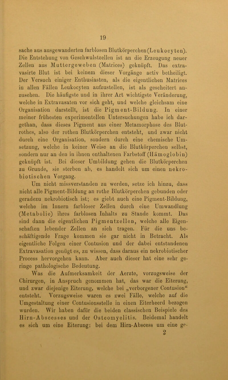 Sache aus ausgevvaiiderteu l'arbloson Blutkörperchen(Leukocy ten). Die Entstehung von Goschwulstzcllen ist an die Erzeugung neuer Zollen aus Muttergeweben (Matrices) geknüpft. Das extra- vasirte Blut ist bei keinem dieser Vorgänge activ betheiligt. Der Versuch einiger Enthusiasten, als die eigentlichen Matrices in allen Fällen Loukocyten aufzustellen, ist als gescheitert an- zuseheu. Die häufigste und in ihrer Art wichtigste Veränderung, welche in Extravasaten vor sich geht, und welche gleichsam eine Organisation darstellt, ist die Pigment-Bildung. In einer meiner frühesten experimentellen Untersuchungen habe ich dar- gethan, dass dieses Pigment aus einer Metamorphose des Blut- rothes, also der rothen Blutkörperchen entsteht, und zwar nicht durch eine Organisation, sondern durch eine chemische Um- setzung, welche in keiner Weise an die Blutkörperchen selbst, sondern nur au den in ihnen enthaltenen Farbstoff (Hämoglobin) geknüpft ist. Bei dieser Umbildung gehen die Blutkörperchen zu Grunde, sie sterben ab, cs handelt sich um einen nekro- biotischen Vorgang. Um nicht missverstanden zu werden, setze ich hinzu, dass nicht alle Pigment-Bildung an rothe Blutkörperchen gebunden oder geradezu uekrobiotisch ist; es giebt auch eine Pigment-Bildung, welche im Innern farbloser Zellen durch eine Umwandlung (Metabolie) ihres farblosen Inhalts zu Stande kommt. Das sind daun die eigentlichen Pigmentzellen, welche alle Eigen- schaften lebender Zellen an sich tragen. Für die uns be- schäftigende Frage kommen sie gar nicht in Betracht. Als eigentliche Folgen einer Coutusion und der dabei entstandenen Extravasation genügtes, zu wissen, dass daraus ein nckrobiotischer Process hervorgeheu kann. Aber auch dieser hat eine sehr ge- ringe pathologische Bedeutung. Was die Aufmerksamkeit der Aerzte, vorzugsweise der Chirurgen, in Anspruch genommen hat, das war die Eiterung, und zwar diejenige Eiterung, welche bei „verborgener Coutusion“ entsteht. Vorzugsweise waren cs zwei Fälle, welche auf die Umgestaltung einer Contusionsstellc in einen Eiterhecrd bezogen wurden. Wir haben dafür die beiden classischen Beispiele des IIirn-Absccssos und der Osteomyelitis. Beidemal handelt es sich um eine Eiterung; bei dem Hirn-Abscess um eine gr- 2