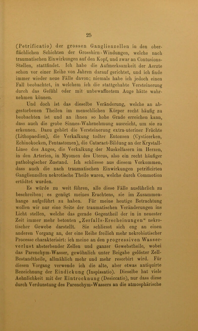 (Petrificatio) dor grossen Ganglienzellen in den ober- flächlichen Schichten der Grosshirn-Windungen, welche nach traumatischen Einwirkungen auf den Kopf, und zwar an Contusions- Stellen, stattfindet. Ich habe die Aufmerksamkeit der Aerzte schon vor einer Reihe von Jahren darauf gerichtet, und ich finde immer wieder neue Fälle davon; niemals habe ich jedoch einen Fall beobachtet, in welchem ich die stattgehabte Versteinerung durch das Gefühl oder mit unbewaffnetem Auge hätte wahr- nehmen können. Und doch ist das dieselbe Veränderung, welche an ab- gestorbenen Theilen im menschlichen Körper recht häufig zu beobachten ist und au ihnen so hohe Grade erreichen kann, dass auch die grobe Sinnes-Wahrnehmung ausreicht, um sie zu erkennen. Dazu gehört die Versteinerung extra-uteriner Früchte (Lithopaedien), die Verkalkung todter Entozoen (Cysticerken, Echinokocken, Pentastomen), die Cataract-Bildung an derKrystall- Linse des Auges, die Verkalkung der Muskelfasern im Herzen, in den Arterien, in Myomen des Uterus, also ein recht häufiger pathologischer Zustand. Ich schliesse aus diesem Vorkommen, dass auch die nach traumatischen Einwirkungen petrificirteu Ganglienzellen nekrotische Theile waren, welche durch Commotion ertödtet wurden. Es würde zu weit führen, alle diese Fälle ausführlich zu beschreiben; es genügt meines Erachtens, sie im Zusammen- hänge aufgeführt zu haben. Für meine heutige Betrachtung wollen wir nur eine Seite der traumatischen Veränderungen ins Licht stellen, welche das gerade Gegentheil der in in neuester Zeit immer mehr betonten „Zerfalls-Erscheinungen“ nekro- tischer Gewebe darstellt. Sie schliesst sich eng an einen anderen Vorgang an, der eine Reihe freilich mehr nekrobiotischer Processe charakterisirt; ich meine an den progressiven Wasser- verlust absterbender Zellen und ganzer Gewebstheile, wobei das Parenchym-Wasser, gewöhnlich unter Beigabe gelöster Zell- Bestandtheile, allmählich mehr und mehr resorbirt wird. Für diesen Vorgang verwende ich die alte, aber etwas antiquirte Bezeichnung der Eindickung (Inspissatio). Dieselbe hat viele Aehnlichkeit mit der Eintrocknung (Desiccatio), nur dass diese durch Verdunstung des Parenchym-Wassers an die atmosphärische \
