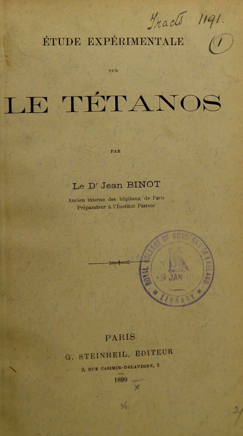 jijt&ctâ iitji■ ÉTUDE EXPÉ RIMENT ALE *♦.» \ SUR LE TÉTANOS PAR Le Dr Jean BINOT Ancien interne des hôpitaux de 1 avis Préparateur ù, l’Institut Pasteur PARIS G. STEINHEIL, ÉDITEUR 2, RUE OASIMIB-DBLAVIONE, *2 1899 —