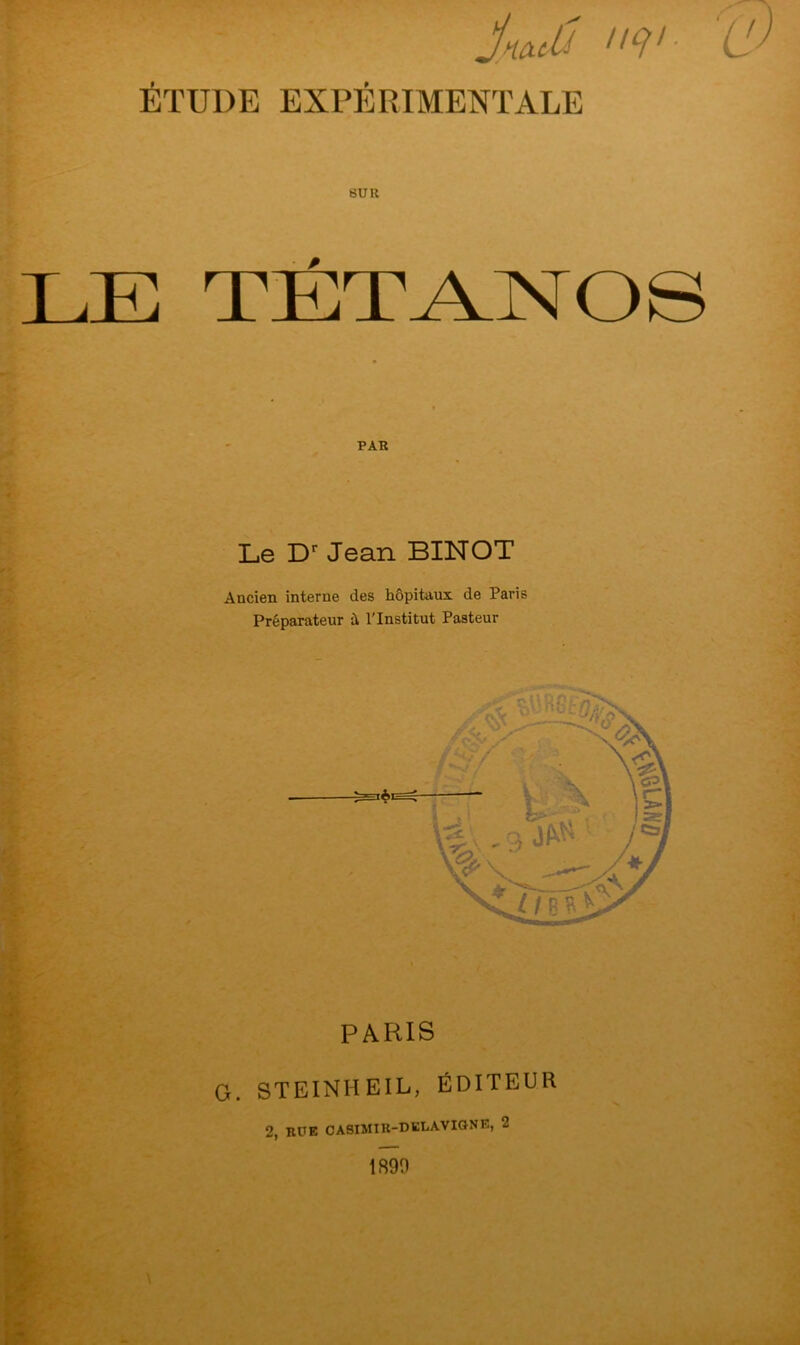 JncuU IIe}1- ÉTUDE EXPÉRIMENTALE SUR LE TETANOS PAR Le Dr Jean BINOT Ancien interne des hôpitaux de Paris Préparateur il l'Institut Pasteur PARIS G. STEINHEIL, ÉDITEUR 2, RUE OÀSIMIR-DELÀVIGN», 2 1890