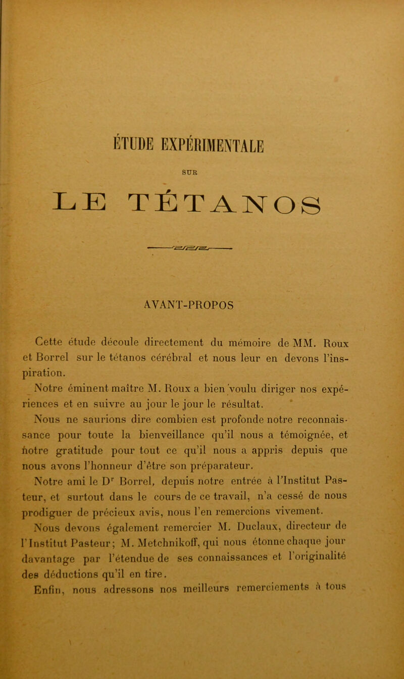 SUR LE TÉTANOS A.VANT-PROPOS Cette étude découle directement du mémoire de MM. Roux et Borrel sur le tétanos cérébral et nous leur en devons l’ins- piration. Notre éminent maître M. Roux a bien voulu diriger nos expé- riences et en suivre au jour le jour le résultat. Nous ne saurions dire combien est profonde notre reconnais- sance pour toute la bienveillance qu’il nous a témoignée, et notre gratitude pour tout ce qu’il nous a appris depuis que nous avons l’honneur d’être son préparateur. Notre ami le Dr Borrel, depuis notre entrée à l’Institut Pas- teur, et surtout dans le cours de ce travail, n’a cessé de nous prodiguer de précieux avis, nous l’en remercions vivement. Nous devons également remercier M. Duclaux, directeur de l’Institut Pasteur ; M. Metchnikoff, qui nous étonne chaque jour davantage par l’étendue de ses connaissances et 1 originalité des déductions qu’il en tire. Enfin, nous adressons nos meilleurs remerciements à tous