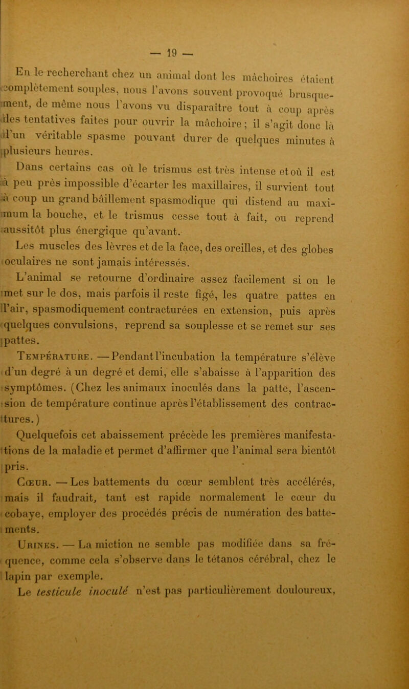 En le recherchant chez un animal dont les mâchoires étaient Complètement souples, nous l’avons souvent provoqué brusque- ment, de même nous l’avons vu disparaître tout à coup après des tentatives faites pour ouvrir la mâchoire; il s’agit donc lâ d’un véritable spasme pouvant durer de quelques minutes à [plusieurs heures. Dans certains cas où le trismus est très intense et où il est ià peu près impossible d’écarter les maxillaires, il survient tout u coup un grand bâillement spasmodique qui distend au maxi- ,mum la bouche, et le trismus cesse tout à fait, ou reprend aussitôt plus énergique qu’avant. Les muscles des lèvres et de la face, des oreilles, et des globes oculaires ne sont jamais intéressés. L’animal se retourne d’ordinaire assez facilement si on le met sur le dos, mais parfois il reste figé, les quatre pattes en l’air, spasmodiquement contracturées en extension, puis après quelques convulsions, reprend sa souplesse et se remet sur ses i pattes. Température. —Pendant l’incubation la température s’élève d’un degré à un degré et demi, elle s’abaisse à l’apparition des symptômes. (Chez les animaux inoculés dans la patte, l’ascen- sion de température continue après l’établissement des contrac- tures. ) Quelquefois cet abaissement précède les premières manifesta- tions de la maladie et permet d’affirmer que l’animal sera bientôt pris. Cœur.—Les battements du cœur semblent très accélérés, mais il faudrait, tant est rapide normalement le cœur du cobaye, employer des procédés précis de numération des batte- ments. Urines.—La miction ne semble pas modifiée dans sa fré- quence, comme cela s’observe dans le tétanos cérébral, chez le lapin par exemple. Le testicule inoculé n’est pas particulièrement douloureux,