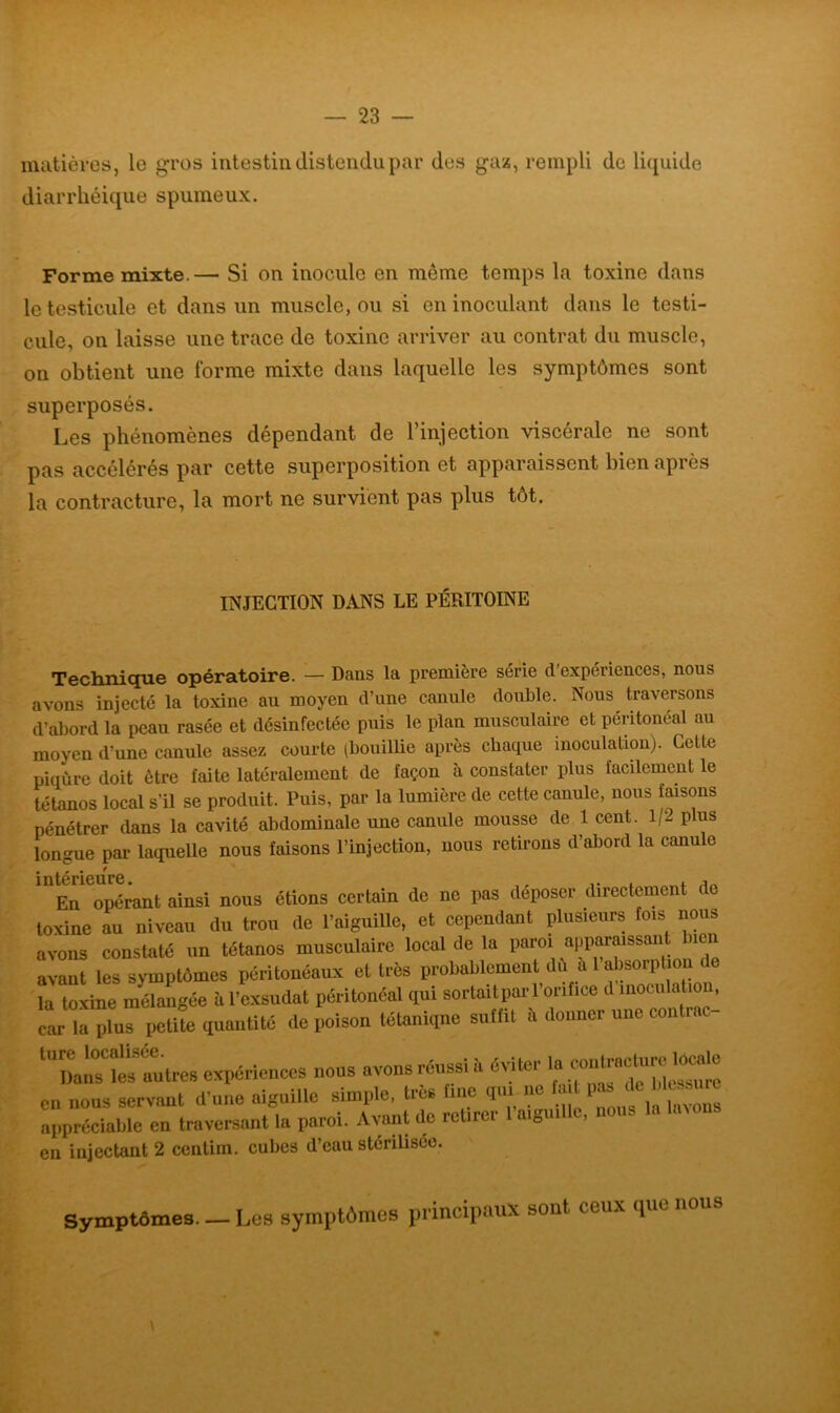 matières, le gros intestin distendu par des gaz, rempli de liquide diarrhéique spumeux. Forme mixte.— Si on inocule on môme temps la toxine dans le testicule et dans un muscle, ou si en inoculant dans le testi- cule, on laisse une trace de toxine arriver au contrat du muscle, on obtient une forme mixte dans laquelle les symptômes sont superposés. Les phénomènes dépendant de l’injection viscérale ne sont pas accélérés par cette superposition et apparaissent bien après la contracture, la mort ne survient pas plus tôt. INJECTION DANS LE PÉRITOINE Technique opératoire. — Dans la première série d'expériences, nous avons injecté la toxine au moyen d’une canule double. Nous traversons d’abord la peau rasée et désinfectée puis le plan musculaire et péritonéal au moyen d’une canule assez courte (bouillie après chaque inoculation). Cette piqûre doit être faite latéralement de façon à constater plus facilement le tétanos local s’il se produit. Puis, par la lumière de cette canule, nous faisons pénétrer dans la cavité abdominale une canule mousse de 1 cent. 1/2 plus longue par laquelle nous faisons l’injection, nous retirons d’abord la canule intérieure, En opérant ainsi nous étions certain de ne pas déposer directement de toxine au niveau du trou de l’aiguille, et cependant plusieurs fois nous avons constaté un tétanos musculaire local de la paroi apparaissant non avant les symptômes péritonéaux et très probablement du a 1 absorption de la toxine mélangée à l’exsudât péritonéal qui sortaitparl’onfice d inoculation, car la plus petite quantité de poison tétanique suffit a donner une conti l Dans les autres expériences nous avons réussi a cm i ^ ^ ])lessure en nous servant d’une aiguille simple, très Imc qui ne . l| layon8 appréciable en traversant la paroi. Avant de retirer aigu , en injectant 2 centim. cubes d’eau stérilisée. Symptômes— Les s ymptômes principaux sont ceux que nous