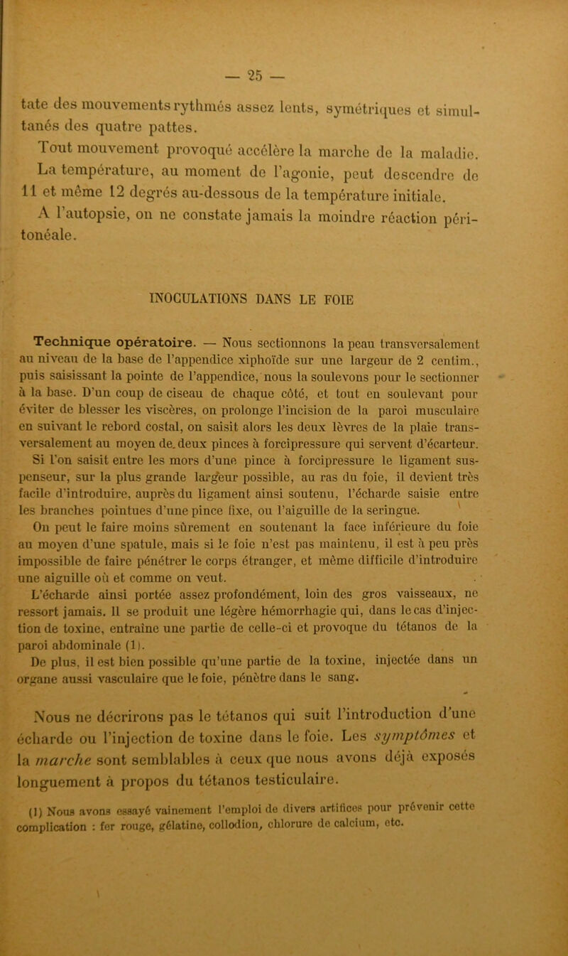 tate des mouvements rythmés assez lents, symétriques et simul- tanés des quatre pattes. Tout mouvement provoqué accélère la marche de la maladie. La température, au moment de l’agonie, peut descendre de Il et même L2 degrés au-dessous de la température initiale. A l’autopsie, on ne constate jamais la moindre réaction péri- tonéale. INOCULATIONS DANS LE FOIE Technique opératoire. — Nous sectionnons la peau transversalement au niveau de la base de l’appendice xiphoïde sur une largeur de 2 continu, puis saisissant la pointe de l’appendice, nous la soulevons pour le sectionner à la base. D'un coup de ciseau de chaque côté, et tout en soulevant pour éviter de blesser les viscères, on prolonge l’incision de la paroi musculaire en suivant le rebord costal, on saisit alors les deux lèvres de la plaie trans- versalement au moyen de. deux pinces à forcipressure qui servent d’écarteur. Si L’on saisit entre les mors d’une pince à forcipressure le ligament sus- penseur, sur la plus grande largeur possible, au ras du foie, il devient très facile d’introduire, auprès du ligament ainsi soutenu, l’écharde saisie entre les branches pointues d’une pince fixe, ou l’aiguille de la seringue. Ou peut le faire moins sûrement en soutenant la face inférieure du foie au moyen d’une spatule, mais si le foie n’est pas maintenu, il est à peu près impossible de faire pénétrer le corps étranger, et môme difficile d’introduire une aiguille où et comme on veut. L’écharde ainsi portée assez profondément, loin des gros vaisseaux, ne ressort jamais. 11 se produit une légère hémorrhagie qui, dans le cas d’injec- tion de toxine, entraîne une partie de celle-ci et provoque du tétanos de la paroi abdominale (1|. De plus, il est bien possible qu’une partie de la toxine, injectée dans un organe aussi vasculaire que le foie, pénètre dans le sang. Nous ne décrirons pas le tétanos qui suit l’introduction d une écharde ou l’injection de toxine dans le (oie. Les symptômes et la marche sont semblables à ceux que nous avons déjà exposés longuement à propos du tétanos testiculaire. (1) Nous avons essayé vainement l’emploi de divers artifices pour prévenir cette complication : fer rouge, gélatine, collodion, chlorure de calcium, etc.