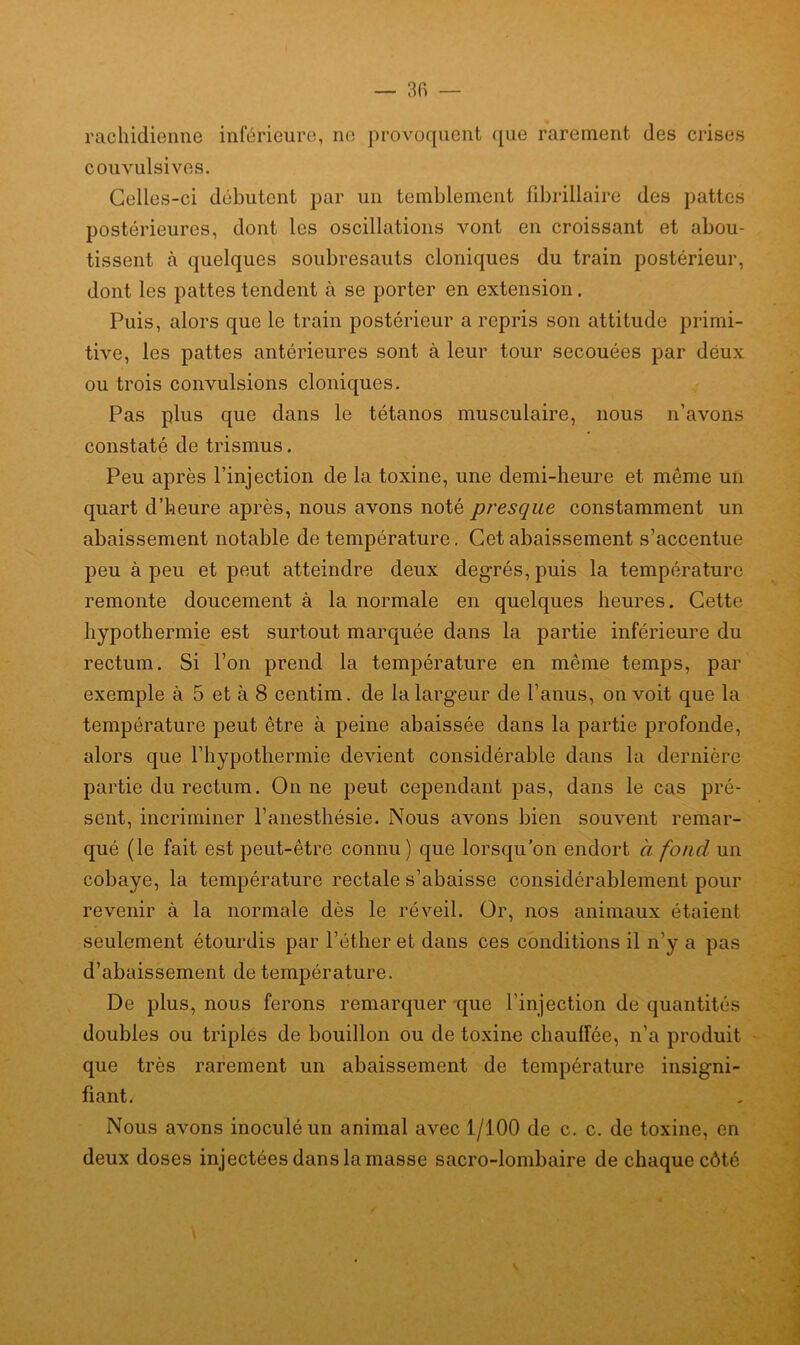 rachidienne inférieure, ne provoquent que rarement des crises convulsives. Celles-ci débutent par un temblement fibrillaire des pattes postérieures, dont les oscillations vont en croissant et abou- tissent cà quelques soubresauts cloniques du train postérieur, dont les pattes tendent à se porter en extension. Puis, alors que le train postérieur a repris son attitude primi- tive, les pattes antérieures sont à leur tour secouées par deux ou trois convulsions cloniques. Pas plus que dans le tétanos musculaire, nous n’avons constaté de trismus. Peu après l’injection de la toxine, une demi-heure et même un quart d’heure après, nous avons noté presque constamment un abaissement notable de température. Cet abaissement s’accentue peu à peu et peut atteindre deux degrés, puis la température remonte doucement à la normale en quelques heures. Cette hypothermie est surtout marquée dans la partie inférieure du rectum. Si l’on prend la température en même temps, par exemple à 5 et à 8 centim. de la largeur de l’anus, on voit que la température peut être à peine abaissée dans la partie profonde, alors que l’hypothermie devient considérable dans la dernière partie du rectum. On ne peut cependant pas, dans le cas pré- sent, incriminer l’anesthésie. Nous avons bien souvent remar- qué (le fait est peut-être connu) que lorsqu’on endort à fond un cobaye, la température rectale s’abaisse considérablement pour revenir à la normale dès le réveil. Or, nos animaux étaient seulement étourdis par l’éther et dans ces conditions il n’y a pas d’abaissement de température. De plus, nous ferons remarquer que l'injection de quantités doubles ou triples de bouillon ou de toxine chauffée, n’a produit que très rarement un abaissement de température insigni- fiant. Nous avons inoculé un animal avec 1/100 de c. c. de toxine, en deux doses injectées dans la masse sacro-lombaire de chaque côté