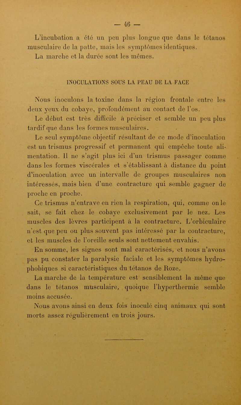 L’incubation a été un peu plus longue que dans le tétanos musculaire de la patte, mais les symptômes identiques. La marche et la durée sont les memes. INOCULATIONS SOUS LA PEAU DE LA FACE Nous inoculons la toxine dans la région frontale entre les deux yeux du cobaye, profondément au contact de l’os. Le début est très difficile à préciser et semble un peu plus tardif que dans les formes musculaires. Le seul symptôme objectif résultant de ce mode d’inoculation est un trismus progressif et permanent qui empêche toute ali- mentation. Il ne s’agit plus ici d’un trismus passager comme dans les formes viscérales et s’établissant à distance du point d’inoculation avec un intervalle de groupes musculaires non intéressés, mais bien d’une contracture qui semble gagner de proche en proche. Ce trismus n’entrave en rien la respiration, qui, comme on le sait, se fait chez le cobaye exclusivement par le nez. Les muscles des lèvres participent à la contracture. L’orbiculaire n’est que peu ou plus souvent pas intéressé par la contracture, et les muscles de l’oreille seuls sont nettement envahis. En somme, les signes sont mal caractérisés, et nous n’avons pas pu constater la paralysie faciale et les symptômes hydro- phobiques si caractéristiques du tétanos de Roze. La marche de la température est' sensiblement la même que dans le tétanos musculaire, quoique l’hyperthermie semble moins accusée. Nous avons ainsi en deux fois inoculé cinq animaux qui sont morts assez régulièrement en trois jours.