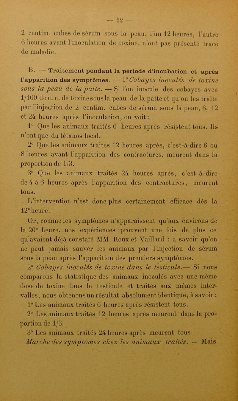 2 centim. cubes de sérum sous la peau, l’un 12 heures, l’autre G heures avant l’inoculation de toxine, n’ont pas présenté trace de maladie. B- — Traitement pendant la période d’incubation et après l’apparition des symptômes- — Y0 Cobayes inoculés de toxine sous la peau de la patte. — Si l’on inocule des cobayes avec 1/100 de c. c. de toxine sous la peau de la patte et qu’on les traite par l'injection de 2 centim. cubes de sérum sous la peau, 6, 12 et 24 heures après l’inoculation, on voit: 1° Que les animaux traités 6 heures après résistent tous. Ils n’ont que du tétanos local. 2° Que les animaux traités 12 heures après, c’est-à-dire 6 ou 8 heures avant l’apparition des contractures, meurent dans la proportion de 1/3. 3° Que les animaux traités 24 heures après, c’est-à-dire de 4 à 6 heures après l’apparition des contractures, meurent tous. L’intervention n’est donc plus certainement efficace dès la 12e heure. Or, comme les symptômes n’apparaissent qu’aux environs de la 20e heure, nos expériences prouvent une fois de plus ce qu’avaient déjà constaté MM. Roux et Vaillard : à savoir qu’on ne peut jamais sauver les animaux par l’injection de sérum sous la peau après l’apparition des premiers symptômes. 2° Cobayes inoculés de toxine dans le testicule.— Si nous comparons la statistique des animaux inoculés avec une même dose de toxine dans le testicule et traités aux mêmes inter- valles, nous obtenons un résultat absolument identique, à savoir: 1° Les animaux traités 6 heures après résistent tous. 2° Les animaux traités 12 heures après meurent dans la pro- portion de 1/3. 3° Les animaux traités 24 heures après meurent tous. Marche des symptômes chez les animaux traités. — Mais