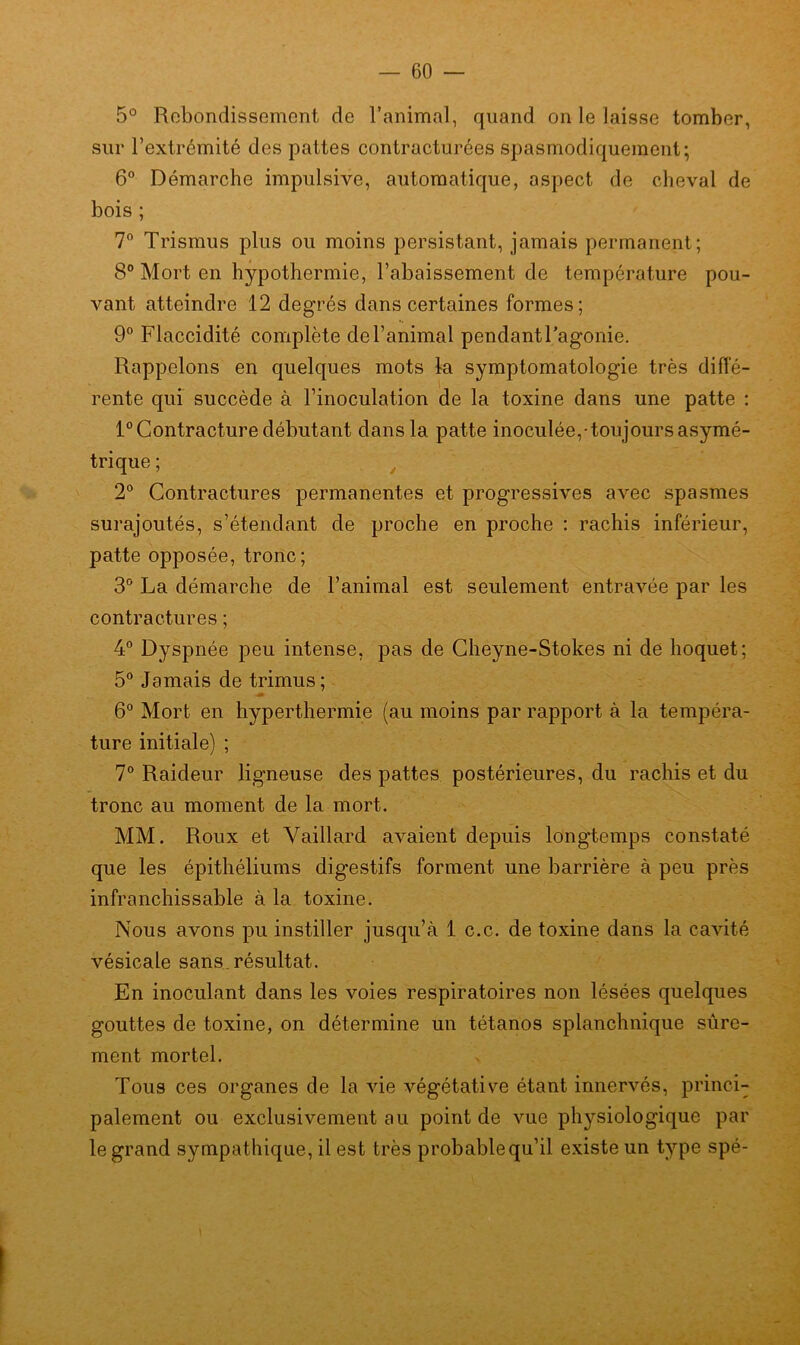 5° Rebondissement de l’animal, quand on le laisse tomber, sur l’extrémité des pattes contracturées spasmodiquement; 6° Démarche impulsive, automatique, aspect de cheval de bois ; 7° Trismus plus ou moins persistant, jamais permanent ; 8° Mort en hypothermie, l’abaissement de température pou- vant atteindre 12 degrés dans certaines formes; 9° Flaccidité complète del’animal pendantl’agonie. Rappelons en quelques mots la symptomatologie très diffé- rente qui succède à l’inoculation de la toxine dans une patte : 1° Contracture débutant dans la patte inoculée, toujours asymé- trique ; 2° Contractures permanentes et progressives avec spasmes surajoutés, s’étendant de proche en proche : rachis inférieur, patte opposée, tronc; 3° La démarche de l’animal est seulement entravée par les contractures ; 4° Dyspnée peu intense, pas de Cheyne-Stokes ni de hoquet; 5° Jamais de trimus; 6° Mort en hyperthermie (au moins par rapport à la tempéra- ture initiale) ; 7° Raideur ligneuse des pattes postérieures, du rachis et du tronc au moment de la mort. MM. Roux et Yaillard avaient depuis longtemps constaté que les épithéliums digestifs forment une barrière à peu près infranchissable à la toxine. Nous avons pu instiller jusqu’à 1 c.c. de toxine dans la cavité vésicale sans résultat. En inoculant dans les voies respiratoires non lésées quelques gouttes de toxine, on détermine un tétanos splanchnique sûre- ment mortel. Tous ces organes de la vie végétative étant innervés, princi- palement ou exclusivement au point de vue physiologique par le grand sympathique, il est très probablequ’il existe un type spé-