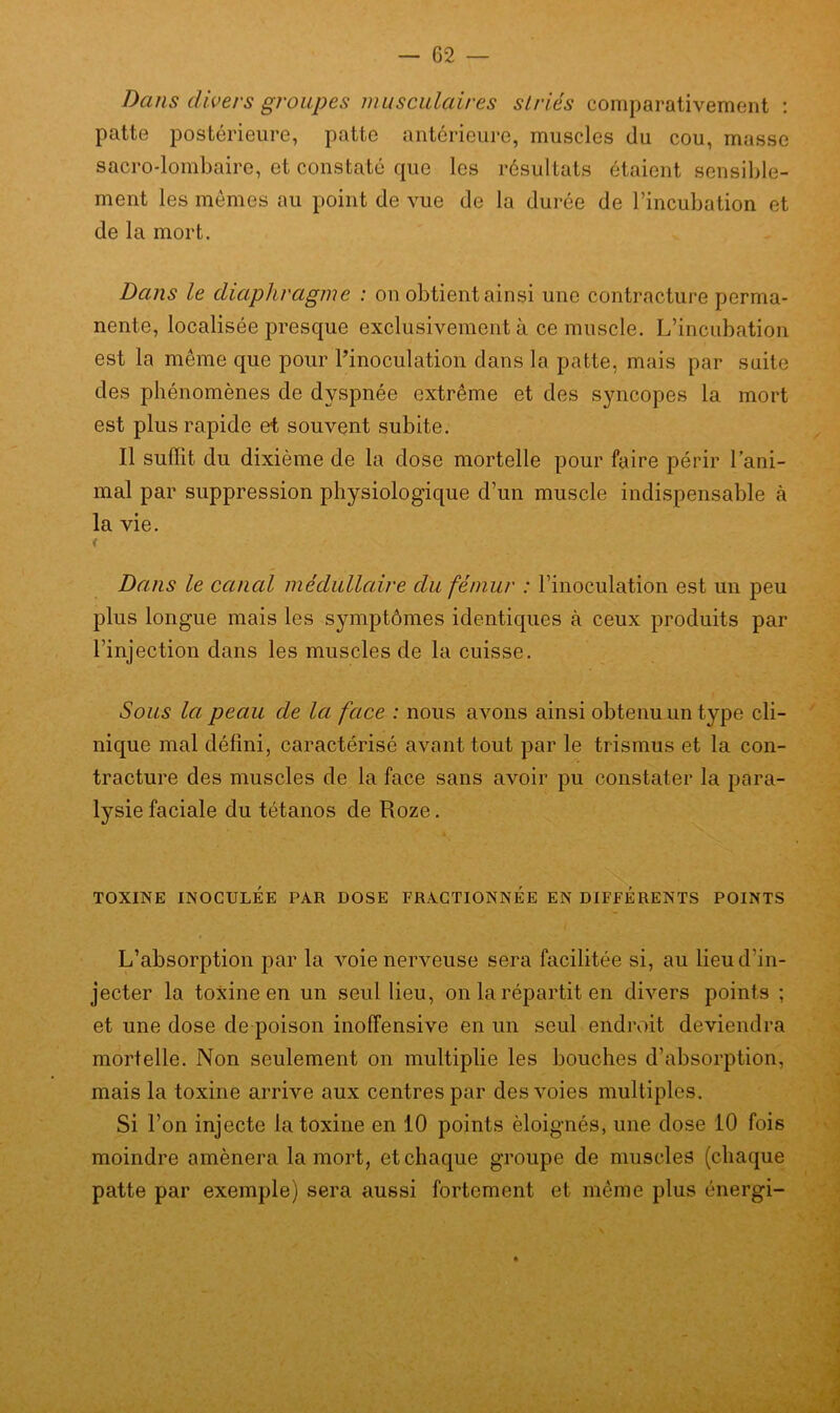 Dans divers groupes musculaires striés comparativement : patte postérieure, patte antérieure, muscles du cou, masse sacro-lombaire, et constaté que les résultats étaient sensible- ment les mêmes au point de vue de la durée de l’incubation et de la mort. Dans le diaphragme : on obtient ainsi une contracture perma- nente, localisée presque exclusivement à ce muscle. L’incubation est la même que pour l’inoculation dans la patte, mais par suite des phénomènes de dyspnée extrême et des syncopes la mort est plus rapide et souvent subite. Il suffit du dixième de la dose mortelle pour faire périr l’ani- mal par suppression physiologique d’un muscle indispensable à la vie. f s Dans le canal médullaire du fémur : l’inoculation est un peu plus longue mais les symptômes identiques cà ceux produits par l’injection dans les muscles de la cuisse. Sous la peau de la face : nous avons ainsi obtenu un type cli- nique mal défini, caractérisé avant tout par le trismus et la con- tracture des muscles de la face sans avoir pu constater la para- lysie faciale du tétanos de Roze. TOXINE INOCULÉE PAR DOSE FRACTIONNEE EN DIFFERENTS POINTS L’absorption par la voie nerveuse sera facilitée si, au lieu d’in- jecter la toxine en un seul lieu, on la répartit en divers points ; et une dose de poison inoffensive en un seul endroit deviendra mortelle. Non seulement on multiplie les bouches d’absorption, mais la toxine arrive aux centres par des voies multiples. Si l’on injecte la toxine en 10 points éloignés, une dose 10 fois moindre amènera la mort, et chaque groupe de muscles (chaque patte par exemple) sera aussi fortement et même plus énergi-