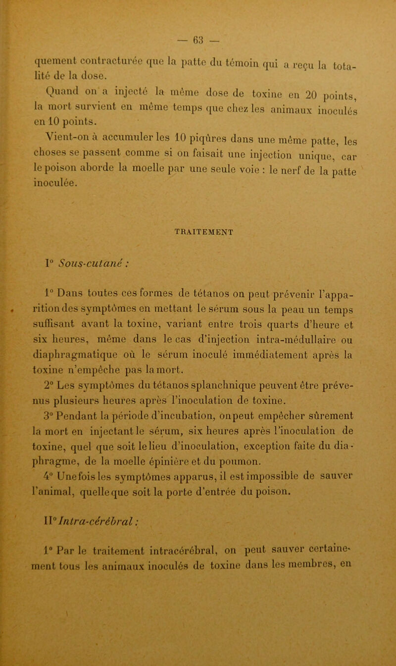 quement contracturée que la patte du témoin qui a reçu la tota- lité de la dose. Quand on a injecté la même dose de toxine en 20 points, la mort survient en même temps que chez les animaux inoculés en 10 points. Vient-on à accumuler les 10 piqûres dans une même patte, les choses se passent comme si on faisait une injection unique, car le poison aborde la moelle par une seule voie : le nerf de la patte inoculée. TRAITEMENT 1° Sous-cutané : 1° Dans toutes ces formes de tétanos on peut prévenir l’appa- . ritiondes symptômes en mettant le sérum sous la peau un temps suffisant avant la toxine, variant entre trois quarts d’heure et six heures, même dans le cas d’injection intra-médullaire ou diaphragmatique où le sérum inoculé immédiatement après la toxine n’empêche pas la mort. 2° Les symptômes du tétanos splanchnique peuvent être préve- nus plusieurs heures après rinoculation de toxine. 3° Pendant la période d’incubation, on peut empêcher sûrement la mort en injectant le sérum, six heures après rinoculation de toxine, quel que soit le lieu d’inoculation, exception faite du dia- phragme, de la moelle épinière et du poumon. 4° Une fois les symptômes apparus, il est impossible de sauver l’animal, quelle que soit la porte d’entrée du poison. \\° Intr ci-cérébral : i ' 1° Par le traitement intracérébral, on peut sauver certaine- ment tous les animaux inoculés de toxine dans les membres, en