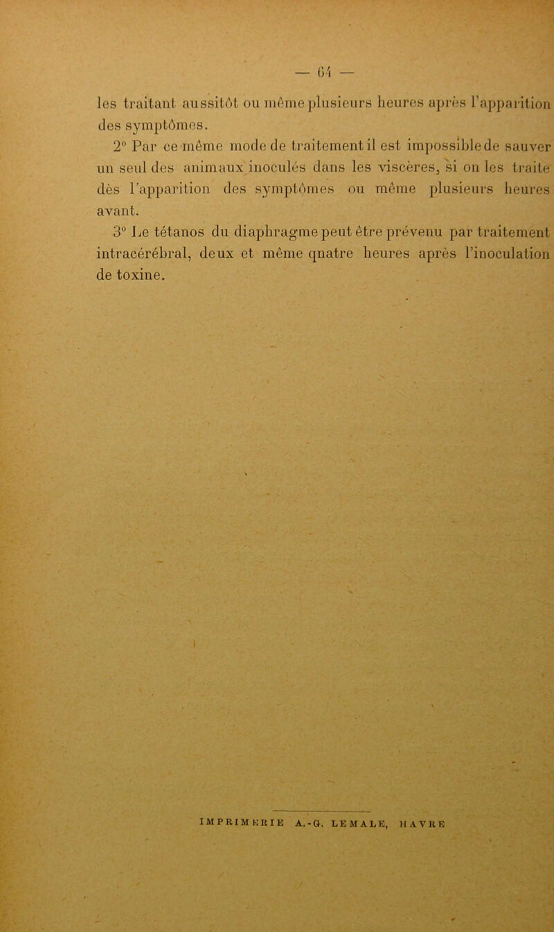 G'i — les traitant aussitôt ou môme plusieurs heures après l’apparition des symptômes. 2° Par ce même mode de traitement il est impossible de sauver un seul des animaux inoculés dans les viscères, si on les traite dès l’apparition des symptômes ou meme plusieurs heures avant. 3° lie tétanos du diaphragme peut être prévenu par traitement intracérébral, deux et même quatre heures après l’inoculation de toxine. i IMPRIMERIE A.-G. LEMALE, HAVRE