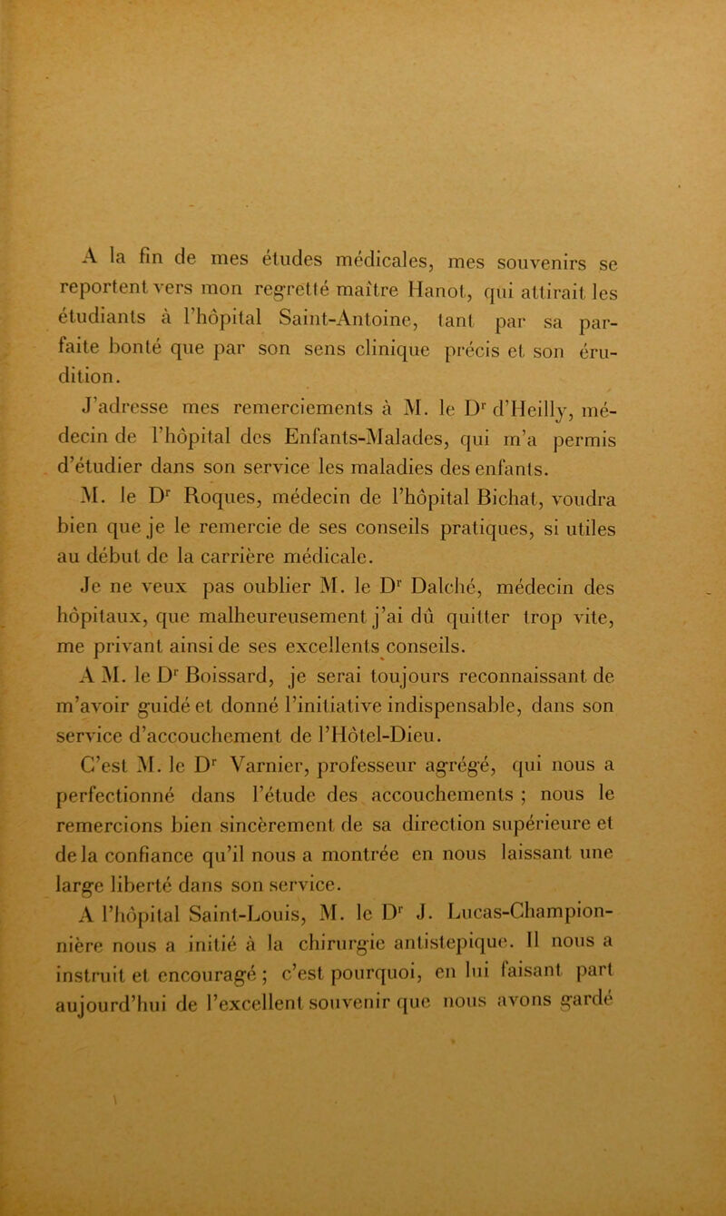 A la fin de mes études médicales, mes souvenirs se reportent vers mon reg-retté maître Hanot, cpii attirait les étudiants à l’hôpital Saint-Antoine, tant par sa par- faite bonté que par son sens clinique précis et son éru- dition. J’adresse mes remerciements à M. le D‘’ d’Heillj, mé- decin de l’hôpital des Enfants-Malades, qui m’a permis d’étudier dans son service les maladies des enfants. M. le D Roques, médecin de l’hôpital Bichat, voudra bien que je le remercie de ses conseils pratiques, si utiles au début de la carrière médicale. Je ne veux pas oublier M. le Dalché, médecin des hôpitaux, que malheureusement j’ai dû quitter trop vite, me privant ainsi de ses excellents conseils. A M. le D*’ Boissard, je serai toujours reconnaissant de m’avoir guidé et donné l’initiative indispensable, dans son service d’accouchement de l’Hôtel-Dieu. C’est M. le D‘‘ Varnier, professeur agrégé, qui nous a perfectionné dans l’étude des accouchements ; nous le remercions bien sincèrement de sa direction supérieure et delà confiance qu’il nous a montrée en nous laissant une large liberté dans son service. A l’hôpital Saint-Louis, M. le D*’ J. Lucas-Champion- nlère nous a initié à la chirurgie antistepique. Il nous a Instruit et encouragé ; c’est pourquoi, en lui faisant part aujourd’hui de l’excellent souvenir ([uc nous avons garde