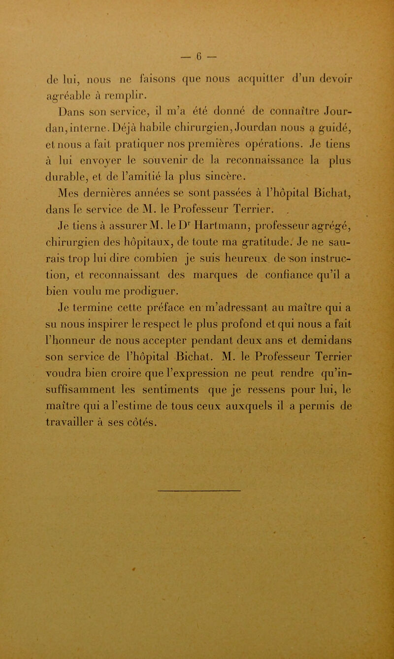 de lui, nous ne faisons que nous acquitter d’un devoir agréable à remplir. Dans son service, il m’a été donné de connaître Jour- dan, interne. Déjà habile chirurgien, Jourdan nous a guidé, et nous a fait pratiquer nos premières opérations. Je tiens à lui envoyer le souvenir de la reconnaissance la plus durable, et de l’amitié la plus sincère. Mes dernières années se sont passées à l’hôpital Bichat, dans le service de M. le Professeur Terrier. . Je tiens à assurer M. leD’’ Hartmann, professeur agrég-é, chirurgien des hôpitaux, de toute ma gratitude. Je ne sau- rais trop lui dire combien je suis heureux de'son instruc- tion, et reconnaissant des marques de confiance qu’il a bien voulu me prodiguer. Je termine cette préface en m’adressant au maître qui a su nous inspirer le respect le plus profond et qui nous a fait l’honneur de nous accepter pendant deux ans et demi dans son service de l’hôpital Bichat. M. le Professeur Terrier voudra bien croire que l’expression ne peut rendre qu’in- suffisamment les sentiments que je ressens pour lui, le maître qui a l’estime de tous ceux auxquels il a permis de travailler à ses côtés.