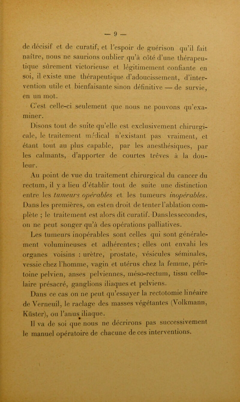 de décisif et de curatif, et Tespoir de guérison (ju’il fait naître, nous ne saurions oublier qu’à côté d’une tliérapcu- tiipie sûrement victorieuse et légitimement confiante en soi, il existe une thérapeutique d’adoucissement, d’inter- vention utile et bienfaisante sinon définitive — de survie, en un mot. C’est celle-ci seulement que nous ne pouvons qu’exa- miner. Disons tout de suite qu’elle est exclusivement chirurgi- cale, le traitement médical n’existant pas vraiment, et étant tout au plus capable, par les anesthésiques, par les calmants, d’apporter de courtes trêves à la dou- leur. Au point de vue du traitement chirurgical du cancer du rectum, il y a lieu d’établir tout de suite une distinction entre les tumeurs opérables et les tumeurs inopérables. Dans les premières, on est en droit de tenter l’ablation com- plète ; le traitement est alors dit curatif. Dans les secondes, on ne peut songer qu’à des opérations palliatives. Les tumeurs inopérables sont celles qui sont générale- ment volumineuses et adhérentes ; elles ont envahi les organes voisins : urètre, prostate, vésicules séminales, vessie chez l’homme, vagin et utérus chez la femme, péri- toine pelvien, anses pelviennes, méso-rectum, tissu cellu- laire présacré, ganglions iliaques et pelviens. Dans ce cas on ne peut qu’essayer la rectotomie linéaire de Verneuil, le raclage des masses végétantes (Volkmann, Küster), ou l’anus iliaque. Il va de soi ([ue nous ne décrirons pas successivement le manuel opératoire de chacune de ces interventions.