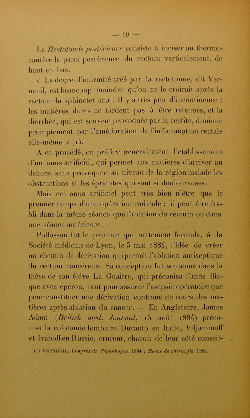 La Rectotomie postérieure consiste à inciser au thermo- cautère la paroi postérieure du rectum verticalement, de haut en bas. (( Le degré-d’infirmité créé par la rectotomie^ dit Ver- neuil, est beaucoup moindre qu’on ne le croirait après la section du sphincter anal. H y a très peu d’incontinence ; les matières dures ne tardent pas à être retenues, et la diarrhée, qui est souvent provoquée par la redite, diminue promptement par l’amélioration de l’inflammation rectale elle-même )) (i). A ce procédé, on préfère g’énéralemént l’établissement d’un anus artificiel, qui permet aux matières d’arriver au dehors, sans provoquer au niveau de la région malade les obstructions et les épreintes qui sont si douloureuses. Mais cet anus artificiel peut très bien n’être que le premier temps d’une opération radicale ; il peut être éta- bli dans la même séance que l’ablation du rectum ou dans une séance antérieure. ■ Pollosson fut le premier qui nettement formula, à la Société médicale de Lyon, le 5 mai i884, l’idée de créer un chemin de dérivation qui permît l’ablation antiseptique du rectum cancéreux. Sa conception fut soutenue dans la thèse de son éléve La Guaitre, qui préconisa l’anus ilia- que avec éperon, tant pour assurer l’asepsie opératoire que pour constituer une dérivation continue du cours des ma- tières après ablation du cancer. — En Angleterre, James Adam [Bintish mecl. Journal^ i5 août i884) préco- nisa la colotomie lombaire. Duranto en Italie, Viljaminoff et Ivanoff en Russie, crurent, chacun de leur côté conseil- (1) Vbrneüil. Congrès de Copenhagw'., 1884 ; Revue de chirurgie, 1884,