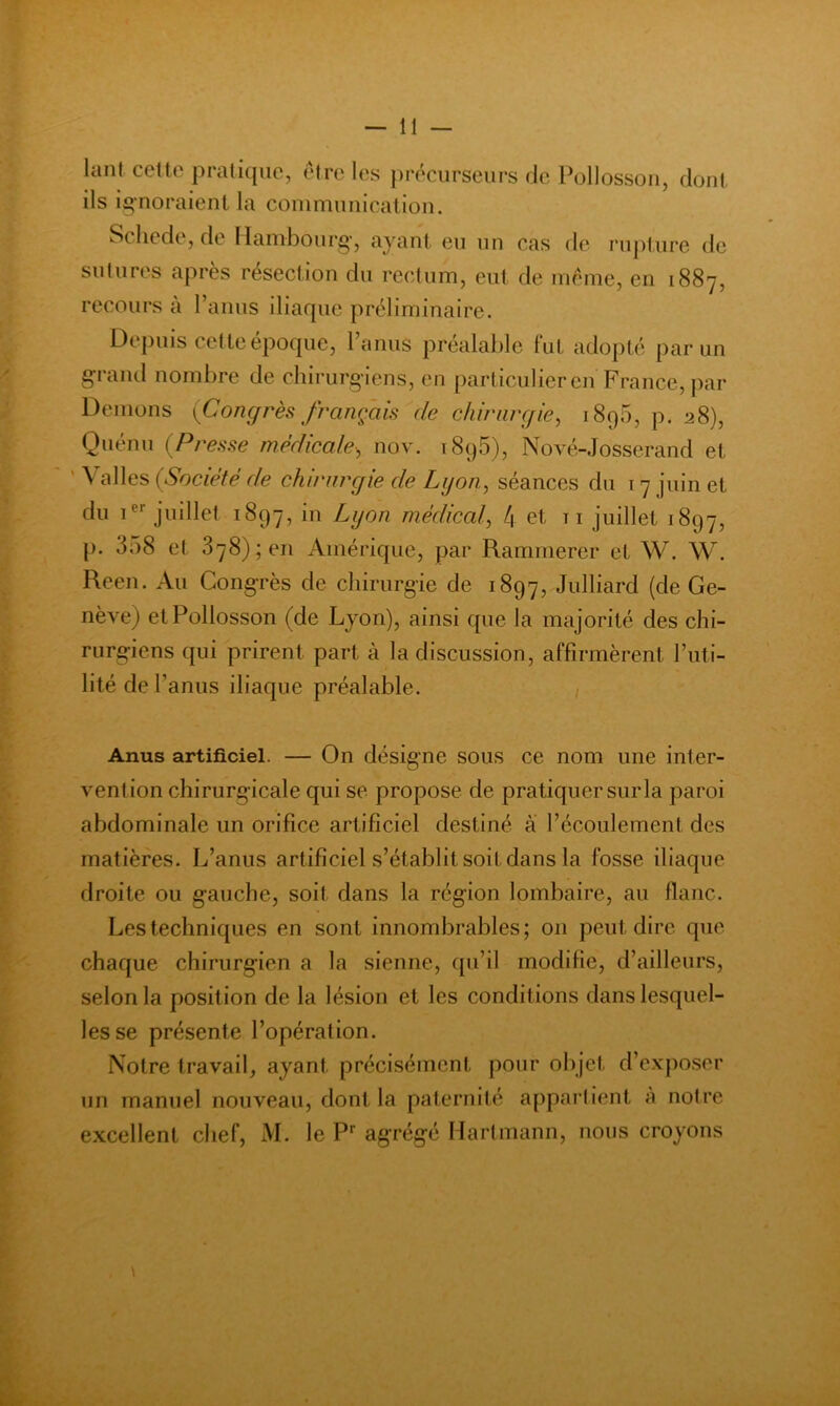 lant celte pratique, etre les précurseurs de Pollossoii, dont ils ii^noraient la conimuuicalion. Scliede, de llanibourg', ayant eu un cas de ruj)iure de sutures après résection du rectum, eut de meme, en 1887, recours a l’anus iliaque préliminaire. Depuis cetteepoque, 1 anus préalable fut adopté par un grand nombre de chirurg iens, en particulier en France, jiar Démons {Congrès français de chinirgie, 189O, p. 28), Quénu (Presse médicale, nov. 1896), Nové-Josserand et ' \ ailes (Société de chirurgie de Lyon, séances du 17 juin et du 1®''juillet 1897, in Lyon médical, 4 et ii juillet 1897, p. 358 et 878); en Amérique, par Rammerer et W. W. Reen. Au Congrès de chirurgie de 1897, Julliard (de Ge- nève) etPollosson (de Lyon), ainsi que la majorité des chi- rurgiens qui prirent part à la discussion, affirmèrent l’iiti- lité de r anus iliaque préalable. / Anus artificiel. — On désigne sous ce nom une inter- vention chirurgicale qui se propose de pratiquer sur la paroi abdominale un orifice artificiel destiné â l’écoulement des matières. L’anus artificiel s’établit soit dans la fosse iliaque droite ou gauche, soit dans la région lombaire, au flanc. Les techniques en sont innombrables; on peut dire que chaque chirurgien a la sienne, qu’il modifie, d’ailleurs, selon la position de la lésion et les conditions dans lesquel- les se présente l’opération. Notre travail, ayant précisément pour objet d’exposer un manuel nouveau, dont la paternité ajipartient à notre excellent chef, M. le P* agrégé Hartmann, nous croyons