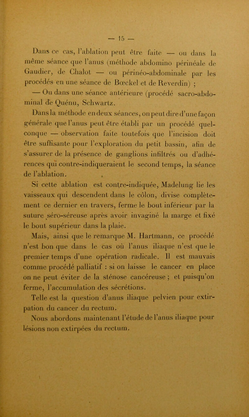 Dans et* cas, I al)lalioii poul rire laile — uii dans la même séance ([iie l anus (méthode abdonnno périnéale de Gaudier, de Glialot — ou périnéo-abdorninale par les procédés en une séance de Bœckel et de Reverdin) ; — Ou dans une seance antérieure (procédé sacro-abdo- minal de Quénu, Schwartz. Dans la méthode en deux séances, on peut dire d’une façon g'énérale (jue l’anus peut être établi par un procédé quel- contpie — observation faite toutefois que l’incision doit être suffisante pour l’exploration du petit bassin, afin de s’assurer de la présence de ganglions infiltrés ou d’adhé- rences qui conlre-indiqueraient le second temps, la séance de l’ablation. Si cette ablation est contre-indiquée, Madelung’ lie les vaisseaux qui descendent dans le côlon, divise complète- ment ce dernier en travers, ferme le bout inférieur par la suture séro-séreuse après avoir invaginé la marge et fixé le bout supérieur dans la plaie. Mais, ainsi que le remarque M. Hartmann, ce procédé n’est bon que dans le cas où l’anus iliaque n’est que le premier temps d’une opération radicale. Il est mauvais comme procédé palliatif : si on laisse le cancer en place on ne peut éviter de la sténose cancéreuse ; et puisqu’on ferme, l’accumulation des sécrétions. Telle est la question d’anus iliaque pelvien pour extir- pation du cancer du rectum. Nous abordons maintenant l’étude de l’anus iliaque pour lésions non extirpées du rectum.