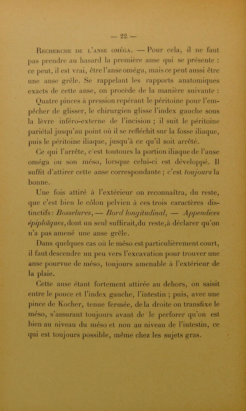 — 22.— Recherche de l’anse oméga. — Pour cela, il ne faut pas prendre au liasard la première anse (jiii se présente : ce peut, il est vrai, être l’anse oméga, mais ce peut aussi être une anse grêle. Se rappelant les rapports anatomiques exacts de cette anse, on procède de la manière suivante : Quatre pinces à pression repérant le péritoine pour l’em- pêcher de glisser, le chirurgien glisse l’index gauche sous la lèvre inféro-externe de l’incision ; il suit le péritoine pariétal jusqu’au point où il se réfléchit sur la fosse iliaque, puis le péritoine iliaque, jusqu’à ce qu’il soit arrêté. Ce qui l’arrête, c'est toutours la portion iliaque de l’anse oméga ou son méso, lorsque celui-ci est développé. Il suffit d’attirer cette anse correspondante ; c’est toujours la bonne. Une fois attiré à l’extérieur on reconnaîtra, du reste, que c’est bien le côlon pelvien à ces trois caractères dis- tinctifs : Bosselures^ — Bord longitudinal^ — Appendices épiploïques^àoni un seul suffîrait,du reste,à déclarer qu’on n’a pas amené une anse grêle. Dans quelques cas où le méso est particulièrement court, il faut descendre un peu vers l’excavation pour trouver une anse pourvue de méso, toujours amenable à l’extérieur de la plaie. Cette anse étant fortement attirée au dehors, on saisit entre le pouce et l’index gauche, l’intestin ; puis, avec une pince de Kocher, tenue fermée, delà droite on transfixe le méso, s’assurant toujours avant de le perforer qu’on est bien au niveau du méso et non au niveau de l’intestin, ce qui est toujours possible, même chez les sujets gras.