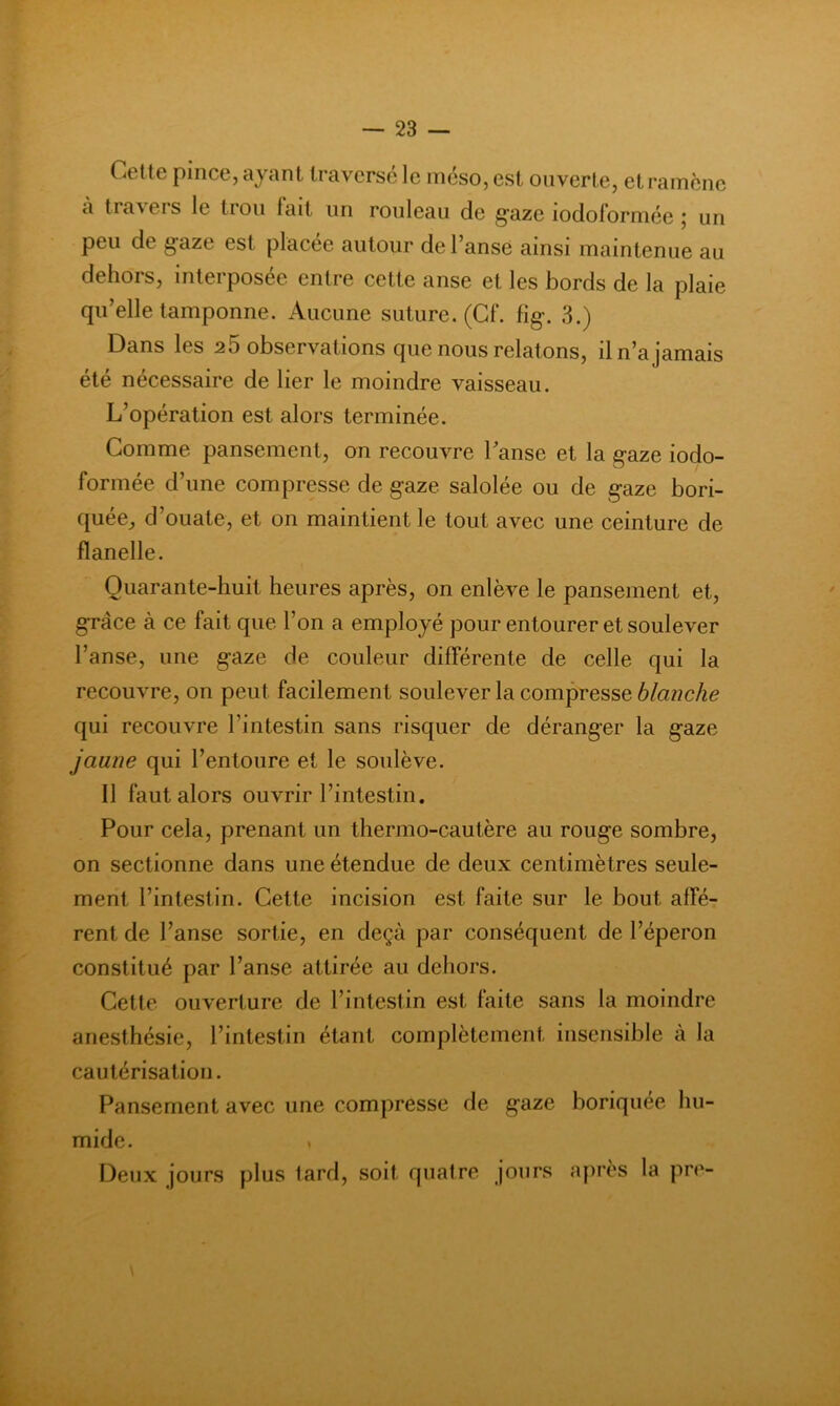 Cette pince, ayant traversé le méso,est ouverte, et ramène a traveis le trou lait un rouleau de g’aze lodolorniée j un peu de gaze est placée autour de l’anse ainsi maintenue au dehors, interposée entre cette anse et les bords de la plaie qu’elle tamponne. Aucune suture. (Cf. fig. 3.) Dans les 25 observations que nous relatons, il n’a jamais été nécessaire de lier le moindre vaisseau. L’opération est alors terminée. Comme pansement, on recouvre l’anse et la gaze iodo- formée d’une compresse de gaze salolée ou de gaze bori- quée, d’ouate, et on maintient le tout avec une ceinture de flanelle. Quarante-huit heures après, on enlève le pansement et, grâce à ce fait que l’on a employé pour entourer et soulever l’anse, une gaze de couleur difFérente de celle qui la recouvre, on peut facilement soulever la compresse blanche qui recouvre l’intestin sans risquer de déranger la gaze jaune qui l’entoure et le soulève. 11 faut alors ouvrir l’intestin. Pour cela, prenant un thermo-cautère au rouge sombre, on sectionne dans une étendue de deux centimètres seule- ment l’intestin. Cette incision est faite sur le bout affé- rent de l’anse sortie, en deçà par conséquent de l’éperon constitué par l’anse attirée au dehors. Cette ouverture de l’intestin est faite sans la moindre anesthésie, l’intestin étant complètement insensible à la cautérisation. Pansement avec une compresse de gaze boriquée hu- mide. . Deux jours plus tard, soit quatre jours après la pre-