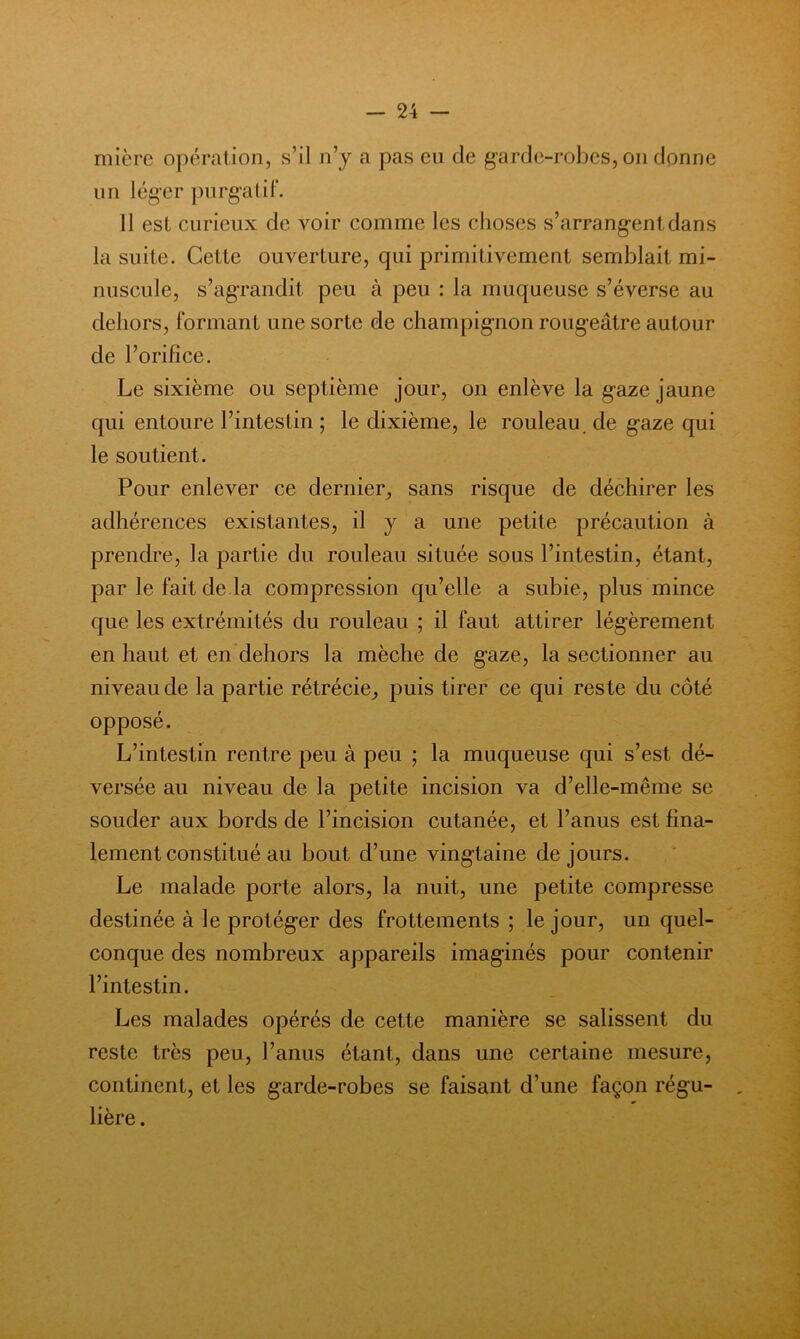 mièrc opération, s’il n’y a pas en de garde-robes, on donne un léger j)urgatif. 11 est curieux de voir comme les choses s’arrangent dans la suite. Celte ouverture, qui primitivement semblait mi- nuscule, s’agrandit peu à peu : la muqueuse s’éverse au dehors, formant une sorte de champignon rougeâtre autour de l’orifice. Le sixième ou septième jour, on enlève la gaze jaune qui entoure l’intestin ; le dixième, le rouleau, de gaze qui le soutient. Pour enlever ce dernier, sans risque de déchirer les adhérences existantes, il y a une petite précaution à prendre, la partie du rouleau située sous l’intestin, étant, par le fait de là compression qu’elle a subie, plus mince que les extrémités du rouleau ; il faut attirer légèrement en haut et en dehors la mèche de gaze, la sectionner au niveau de la partie rétrécie, puis tirer ce qui reste du côté opposé. L’intestin rentre peu à peu ; la muqueuse qui s’est dé- versée au niveau de la petite incision va d’elle-même se souder aux bords de l’incision cutanée, et l’anus est fina- lement constitué au bout d’une vingtaine de jours. Le malade porte alors, la nuit, une petite compresse destinée à le protéger des frottements ; le jour, un quel- conque des nombreux appareils imaginés pour contenir l’intestin. Les malades opérés de cette manière se salissent du reste très peu, l’anus étant, dans une certaine mesure, continent, et les garde-robes se faisant d’une façon régu- lière .