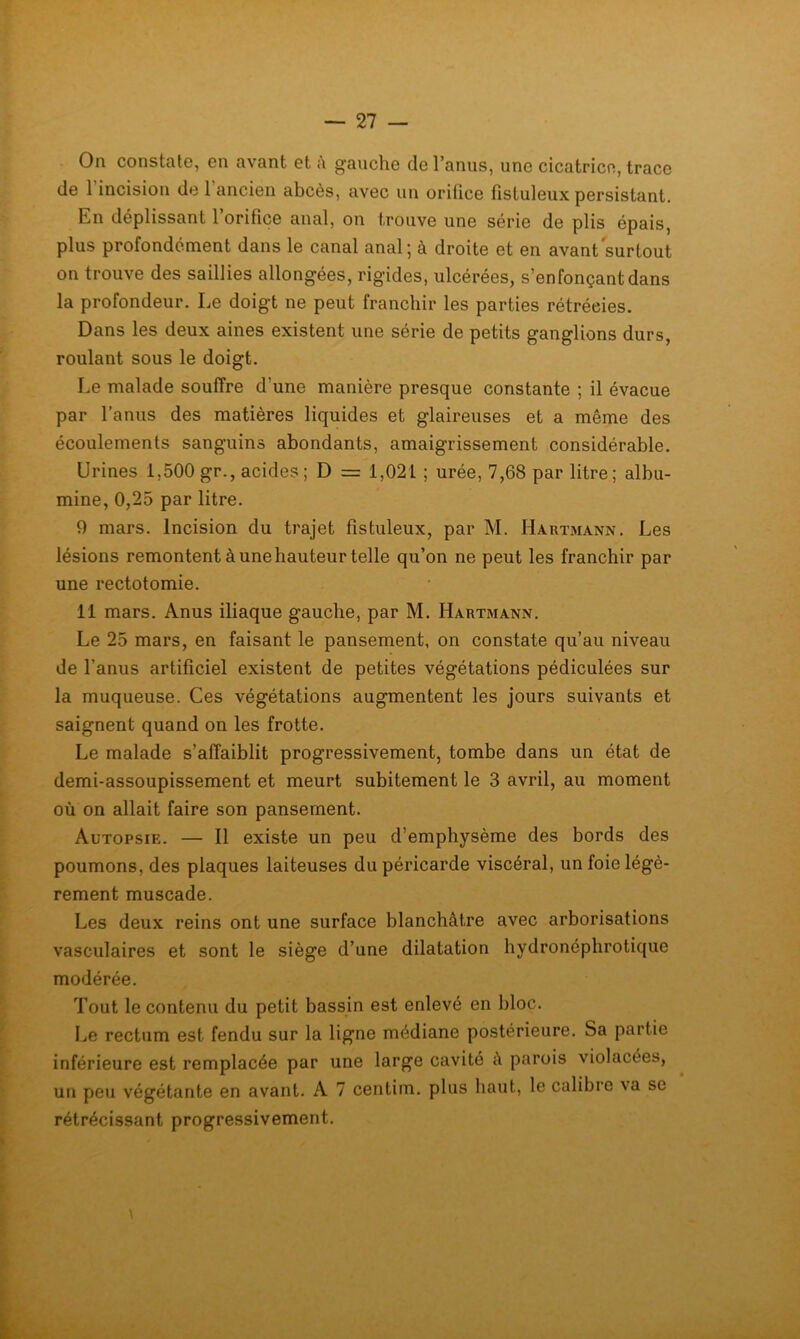 On constate, en avant et à gauche de l’anus, une cicatrice, trace de 1 incision de 1 ancien abcès, avec un orifice fistuleux persistant. En déplissant l’orifice anal, on trouve une série de plis épais, plus profondément dans le canal anal; à droite et en avant surtout on trouve des saillies allongées, rigides, ulcérées, s’enfonçant dans la profondeur. Le doigt ne peut franchir les parties rétrécies. Dans les deux aines existent une série de petits ganglions durs, roulant sous le doigt. Le malade souffre d’une manière presque constante ; il évacue par l’anus des matières liquides et glaireuses et a même des écoulements sanguins abondants, amaigrissement considérable. Urines 1,500 gr., acides ; D = 1,021 ; urée, 7,68 par litre ; albu- mine, 0,25 par litre. 9 mars. Incision du trajet fistuleux, par M. Hartmann. Les lésions remontent à une hauteur telle qu’on ne peut les franchir par une rectotomie. 11 mars. Anus iliaque gauche, par M. Hartmann. Le 25 mars, en faisant le pansement, on constate qu’au niveau de l’anus artificiel existent de petites végétations pédiculées sur la muqueuse. Ces végétations augmentent les jours suivants et saignent quand on les frotte. Le malade s’affaiblit progressivement, tombe dans un état de demi-assoupissement et meurt subitement le 3 avril, au moment où on allait faire son pansement. Autopsie. — Il existe un peu d’emphysème des bords des poumons, des plaques laiteuses du péricarde viscéral, un foie légè- rement muscade. Les deux reins ont une surface blanchâtre avec arborisations vasculaires et sont le siège d’une dilatation hydronéphrotique modérée. Tout le contenu du petit bassin est enlevé en bloc. Le rectum est fendu sur la ligne médiane postérieure. Sa partie inférieure est remplacée par une large cavité à parois violacées, un peu végétante en avant. A 7 centim. plus haut, le calibre va se rétrécissant progressivement.