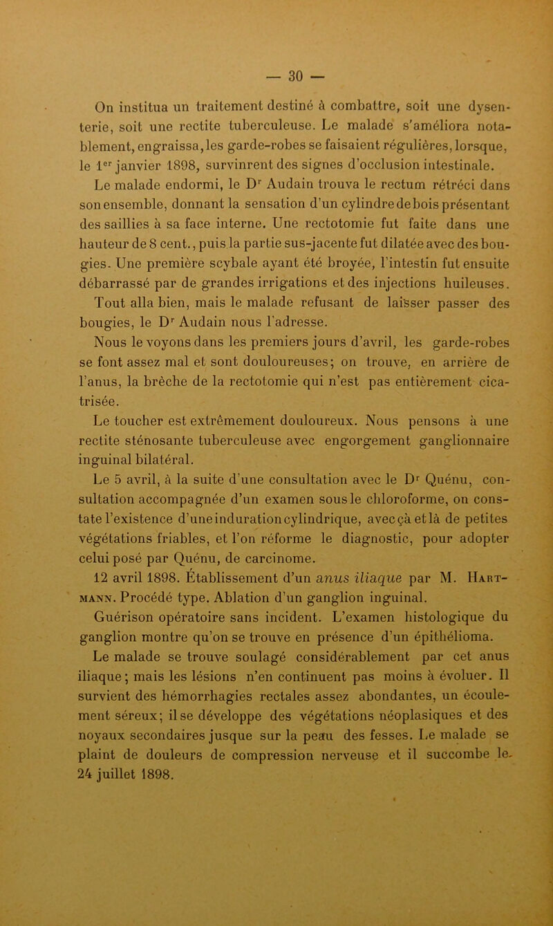 On institua un traitement destiné à combattre, soit une dysen- terie, soit une rectite tuberculeuse. Le malade s’améliora nota- blement, engraissa,les garde-robes se faisaient régulières, lorsque, le 1®''janvier 1898, survinrent des signes d’occlusion intestinale. Le malade endormi, le D'’ Audain trouva le rectum rétréci dans son ensemble, donnant la sensation d’un cylindre debois présentant des saillies à sa face interne. Une rectotomie fut faite dans une hauteur de 8 cent., puis la partie sus-jacente fut dilatée avec des bou- gies. Une première scybale ayant été broyée, l’intestin fut ensuite débarrassé par de grandes irrigations et des injections huileuses. Tout alla bien, mais le malade refusant de laisser passer des bougies, le D'’ Audain nous l’adresse. Nous le voyons dans les premiers jours d’avril, les garde-robes se font assez mal et sont douloureuses; on trouve, en arrière de l’anus, la brèche de la rectotomie qui n’est pas entièrement cica- trisée. Le toucher est extrêmement douloureux. Nous pensons à une rectite sténosante tuberculeuse avec engorgement ganglionnaire inguinal bilatéral. Le 5 avril, à la suite d’une consultation avec le Quénu, con- sultation accompagnée d’un examen sous le chloroforme, on cons- tate l’existence d’une induration cylindrique, avec çà et là de petites végétations friables, et l’on réforme le diagnostic, pour adopter celui posé par Quénu, de carcinome. f 12 avril 1898. Etablissement d’un anus iliaque par M. Hart- mann. Procédé type. Ablation d’un ganglion inguinal. Guérison opératoire sans incident. L’examen histologique du ganglion montre qu’on se trouve en présence d’un épithélioma. Le malade se trouve soulagé considérablement par cet anus iliaque; mais les lésions n’en continuent pas moins à évoluer. Il survient des hémorrhagies rectales assez abondantes, un écoule- ment séreux; il se développe des végétations néoplasiques et des noyaux secondaires jusque sur la peau des fesses. Le malade se plaint de douleurs de compression nerveuse et il succombe le- 24 juillet 1898.