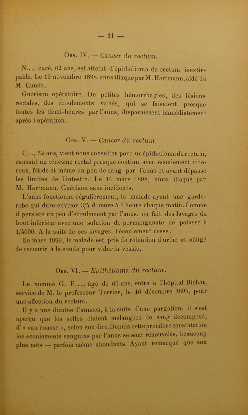 Obs. IV. — Cancer du rectum. curG, 62 ans, Gst attoint (1 epitliélioma du rGCtum iuGxtir- pable. Le 19 novembre 1898,anus üiaqueparM. Hartmann,aidé de M. Cunéo. Guérison opératoire. De petites hémorrhagies, des lésions rectales, des écoulements variés, qui se faisaient presque toutes les demi-heures par l’anus, disparaissent immédiatement après l’opération. Obs. V. — Cancer du rectum. C..., 52 ans, vient nous consulter pour unépithélioma du rectum, causant un ténesme rectal presque continu avec écoulement icho- reux, fétide et même un peu de sang par l’anus et ayant dépassé les limites de l’intestin. Le 14 mars 1898, anus iliaque par M. Hartmann. Guérison sans incidents. L’anus fonctionne régulièrement, le malade ayant une garde- robe qui dure environ 3/4 d’heure à 1 heure chaque matin. Comme il persiste un peu d’écoulement par l’anus, on fait des lavages du bout inférieur avec une solution de permanganate de potasse à 1/4000. A la suite de ces lavages, l’écoulement cesse. En mars 1899, le malade est pris de rétention d’urine et obligé de recourir à la sonde pour vider la vessie. Obs. VL — Epithélioma du rectum. Le nommé G. F..., âgé de 60 ans, entre à l’hôpital Bichat, service de M. le professeur l’errier, le 16 décembre 1895, pour une affection du rectum. 11 y a une dizaine d’années, à la suite d’une purgation, il s est aperçu que les selles étaient mélangées de sang décomposé, d’« eau rousse», selon son dire. Depuis cette première constatation les écoulements sanguins par l’anus se sont renouvelés, beaucoup plus nets — parfois môme abondants. Ayant remarqué que son