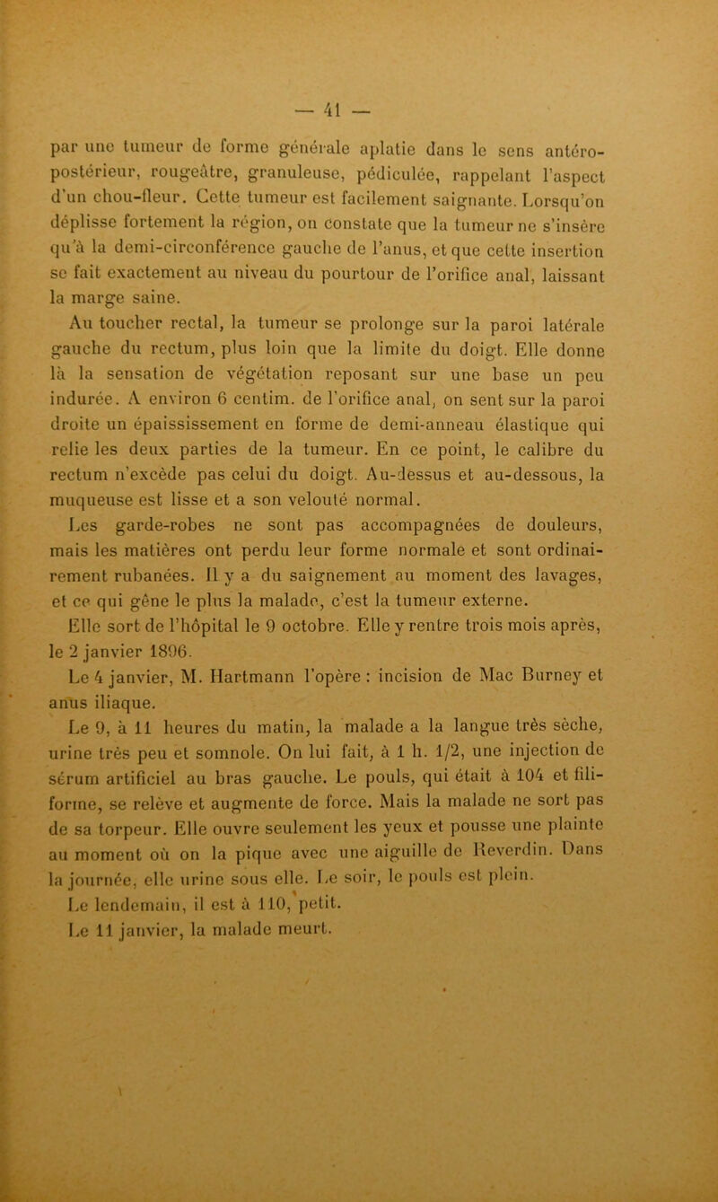 par une tiuneur de forme générale aplatie dans le sens antéro- postérieur, rougeâtre, granuleuse, pédiculée, rappelant l’aspect d’un chou-fleur. Cette tumeur est facilement saignante. Lorsqu’on déplisse fortement la région, on constate que la tumeur ne s’insère qu'à la demi-circonférence gauche de l’anus, et que cette insertion se fait exactement au niveau du pourtour de l’orifice anal, laissant la marge saine. Au toucher rectal, la tumeur se prolonge sur la paroi latérale gauche du rectum, plus loin que la limite du doigt. Elle donne là la sensation de végétation reposant sur une base un peu indurée. A environ 6 centim. de l’orifice anal, on sent sur la paroi droite un épaississement en forme de demi-anneau élastique qui relie les deux parties de la tumeur. En ce point, le calibre du rectum n’excède pas celui du doigt. Au-dessus et au-dessous, la muqueuse est lisse et a son velouté normal. Les garde-robes ne sont pas accompagnées de douleurs, mais les matières ont perdu leur forme normale et sont ordinai- rement rubanées. Il y a du saignement au moment des lavages, et ce qui gêne le plus la malade, c’est la tumeur externe. Elle sort de l’hôpital le 9 octobre. Elle y rentre trois mois après, le 2 janvier 1896. Le 4 janvier, M. Hartmann l’opère: incision de Mac Burney et anus iliaque. Le 9, à 11 heures du matin, la malade a la langue très sèche, urine très peu et somnole. On lui fait, à 1 h. 1/2, une injection de sérum artificiel au bras gauche. Le pouls, qui était à 104 et fili- forme, se relève et augmente de force. Mais la malade ne sort pas de sa torpeur. Elle ouvre seulement les yeux et pousse une plainte au moment où on la pique avec une aiguille de Keverdin. Dans la journée, elle urine sous elle. Le soir, le })Ouls est plein. Le lendemain, il est à 110, petit. I.e 11 janvier, la malade meurt.