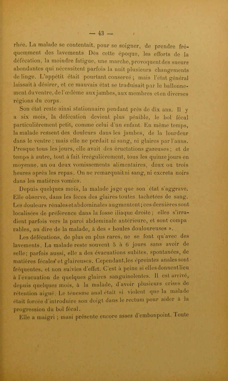 rlioG. Ij3 iticiIckIg sg contGntciiti pour sg soi^riGr, cIg prcnclrc frc“ qiicmmGnt des lavGruGnts Dès cgUg époque, les elîorts de la défécation, la moindre fatig'ue, une marche, provoquent des sueurs abondantes qui nécessitent parfois la nuit plusieurs changements de linge, [/appétit était pourtant conservé ; mais l’état général laissait à désirer, et ce mauvais état se traduisait par le ballonne- ment du ventre, de l’œdème aux jambes, aux membres eten diverses régions du corps. Son état reste ainsi stationnaire pendant près de dix ans. Il y a six mois, la défécation devient plus pénible, le bol fécal particulièrement petit, comme celui d’un enfant. En môme temps, la malade ressent des douleurs dans les jambes, de la lourdeur dans le ventre ; mais elle ne perdait ni sang, ni glaires par l’anus. Presque tous les jours, elle avait des éructations gazeuses; et de temps à autre, tout à fait irrégulièrement, tous les quinze jours en moyenne, un ou deux vomissements alimentaires, deux ou trois heures après les repas. On ne remarquait ni sang, ni excreta noirs dans les matières vomies. Depuis quelques mois, la malade juge que son état s’aggrave. Elle observe, dans les fèces des glaires toutes tachetées de sang. Les douleurs rénales etabdominales augmentent; ces dernières sont localisées de préférence dans la fosse iliaque droite ; elles s’irra- dient parfois vers la paroi abdominale antérieure, et sont compa râbles, au dire de la malade, à des « boules douloureuses ». Les défécations, de plus en plus rares, ne se font qu’avec des lavements. La malade reste souvent 5 à 6 jours sans avoir de selle; parfois aussi, elle a des évacuations subites, spontanées, de matières fécales!* et glaireuses. Cependant,les épreintes anales sont fréquentes, et non suivies d’elfet. C’est a peine si ellesdonnentlieu à l’évacuation de quelques glaires sanguinolentes. Il est un ivé, depuis quelques mois, à la malade, d avoir plusieurs crises de rélentiorï aiguë. Le ténesme anal (dail si violent (|ue la malade était forcée d’introduire son doigt dans le rectum pour aidci à la progression du bol fécal. Elle a maigri ; masi présente encore assez d’embonpoint. Toute