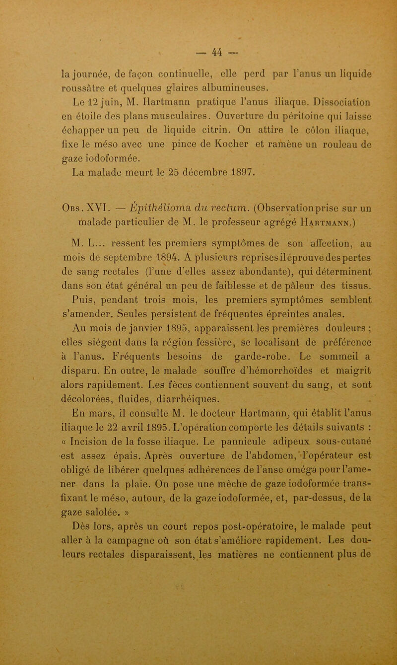 la journée, de façon continuelle, elle perd par l’anus un liquide roussâtre et quelques glaires albumineuses. Le 12 juin, M. Hartmann pratique l’anus iliaque. Dissociation en étoile des plans musculaires. Ouverture du péritoine qui laisse échapper un peu de liquide citrin. On attire le côlon iliaque, fixe le méso avec une pince de Kocher et ramène un rouleau de gaze iodoformée. La malade meurt le 25 décembre 1897. Obs. XVI. — Épithélioma, du rectum. (Observationprise sur un malade particulier de M. le professeur agrégé Hartmann.) M. L... ressent les premiers symptômes de son affection, au mois de septembre 1894. A plusieurs reprises il éprouve des pertes de sang rectales (l’une d’elles assez abondante), qui déterminent dans son état général un peu de faiblesse et de pâleur des tissus. Puis, pendant trois mois, les premiers symptômes semblent s’amender. Seules persistent de fréquentes épreintes anales. Au mois de janvier 1895, apparaissent les premières douleurs ; elles siègent dans la région fessière, se localisant de préférence à l’anus. Fréquents besoins de garde-robe. Le sommeil a disparu. En outre, le malade souffre d’iiémorrhoïdes et maigrit alors rapidement. Les fèces contiennent souvent du sang, et sont décolorées, fluides, diarrhéiques. En mars, il consulte M. le docteur Hartmann^ qui établit l’anus iliaque le 22 avril 1895. L’opération comporte les détails suivants : « Incision de la fosse iliaque. Le pannicule adipeux sous-cutané •est assez épais. Après ouverture de l’abdomen,‘ l’opérateur est obligé de libérer quelques adhérences de l’anse oméga pour l’ame- ner dans la plaie. On pose une mèche de gaze iodoformée trans- fixant le méso, autour, de la gaze iodoformée, et, par-dessus, de la gaze salolée. » Dès lors, après un court repos post-opératoire, le malade peut aller à la campagne où son état s’améliore rapidement. Les dou- leurs rectales disparaissent, les matières ne contiennent plus de