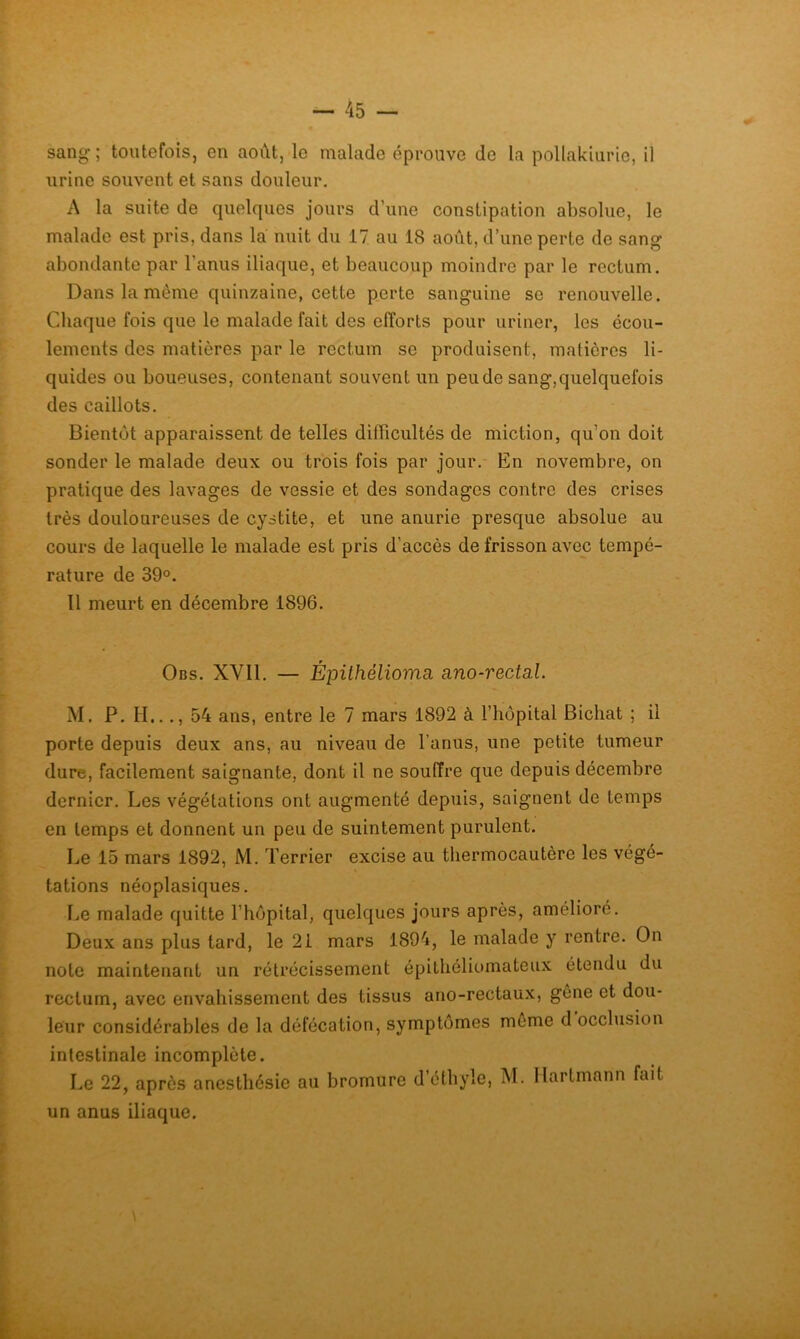 sang; toutefois, en août, le malade éprouve de la pollakiurie, il urine souvent et sans douleur. A la suite de quelques jours d’une constipation absolue, le malade est pris, dans la nuit du 17 au 18 août, d’une perte de sang abondante par l’anus iliaque, et beaucoup moindre par le rectum. Dans la même quinzaine, cette perte sanguine se renouvelle. Chaque fois que le malade fait des efforts pour uriner, les écou- lements des matières par le rectum se produisent, matières li- quides ou boueuses, contenant souvent un peu de sang, quelquefois des caillots. Bientôt apparaissent de telles difficultés de miction, qu’on doit sonder le malade deux ou trois fois par jour.- En novembre, on pratique des lavages de vessie et des sondages contre des crises très douloureuses de cystite, et une anurie presque absolue au cours de laquelle le malade est pris d’accès de frisson avec tempé- rature de 39°. Il meurt en décembre 1896. Obs. XVII. — Épithélioma. ano-rectal. M. P. H..., 54 ans, entre le 7 mars 1892 à l’hôpital Bichat ; il porte depuis deux ans, au niveau de l’anus, une petite tumeur dure, facilement saignante, dont il ne souffre que depuis décembre dernier. Les végétations ont augmenté depuis, saignent de temps en temps et donnent un peu de suintement purulent. Le 15 mars 1892, M. Terrier excise au thermocautère les végé- tations néoplasiques. Le malade quitte l’hôpital, quelques jours après, amélioré. Deux ans plus tard, le 2i mars 1894, le malade y rentre. On note maintenant un rétrécissement épithéliomateux étendu du rectum, avec envahissement des tissus ano-rectaux, gêne et dou- leur considérables de la défécation, symptômes môme d occlusion intestinale incomplète. Le 22, après anesthésie au bromure d’éthyle, M. Hartmann fait un anus iliaque.